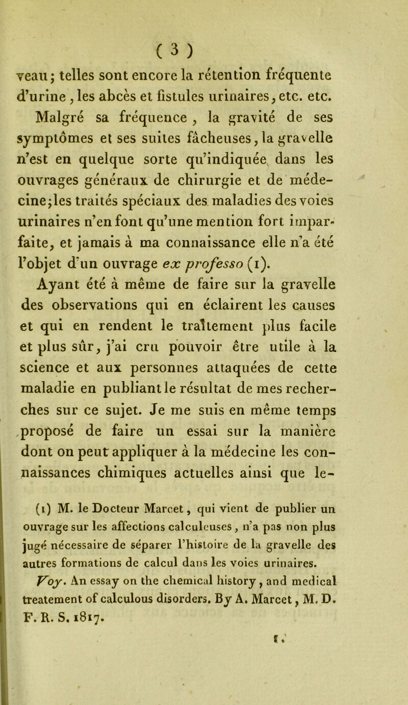 veau; telles sont encore la rétention fréquente d’urine , les abcès et fistules urinaires, etc. etc. Malgré sa fréquence , la gravité de ses symptômes et ses suites fâcheuses ? la gravelle n’est en quelque sorte qu’indiquée, dans les ouvrages généraux de chirurgie et de méde- cine;les traités spéciaux des maladies des voies urinaires n’en font qu’une mention fort impar- faite, et jamais à ma connaissance elle n’a été l’objet d'un ouvrage ex professe* (i). Ayant été à même de faire sur la gravelle des observations qui en éclairent les causes et qui en rendent le traitement plus facile et plus sûr, j’ai cru pouvoir être utile à la science et aux personnes attaquées de cette maladie en publiant le résultat de mes recher- ches sur ce sujet. Je me suis en même temps proposé de faire un essai sur la manière dont on peut appliquer à la médecine les con- naissances chimiques actuelles ainsi que le- (i) M. le Docteur Marcet, qui vient de publier un ouvrage sur les affections calculeuses, n’a pas non plus jugé nécessaire de séparer l’histoire de la gravelle des autres formations de calcul dans les voies urinaires. Voy. An essay on the cliemical history , and medical treatement of calculous disorders. By A. Marcet, M. D. F. B. S.1817.