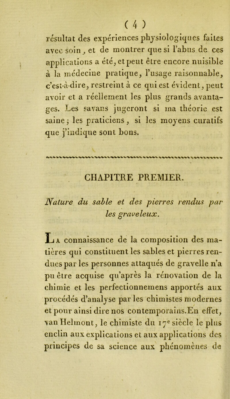 résultat des expériences physiologiques faites avec soin; et de montrer que si Tahus de ces applications a été;etpeut être encore nuisible à la médecine pratique, l’usage raisonnable, c’est-à-dire, restreint à ce qui est évident, peut avoir et a réellement les plus grands avanta- ges. Les sa vans jugeront si ma théorie est saine ; les praticiens, si les moyens curatifs que j’indique sont bons. CHAPITRE PREMIER. Nature du sable et des pierres rendus par les graveleux. La connaissance de la composition des ma- tières qui constituent les sables et pierres ren- dues par les personnes attaqués de gravelle n’a pu être acquise qu’après la rénovation de la chimie et les perfectionnemens apportés aux procédés d’analyse parles chimistes modernes et pour ainsi dire nos contemporains.En effet, vanHelmont, le chimiste du 17e siècle le plus enclin aux explications et aux applications des principes de sa science aux phénomènes de