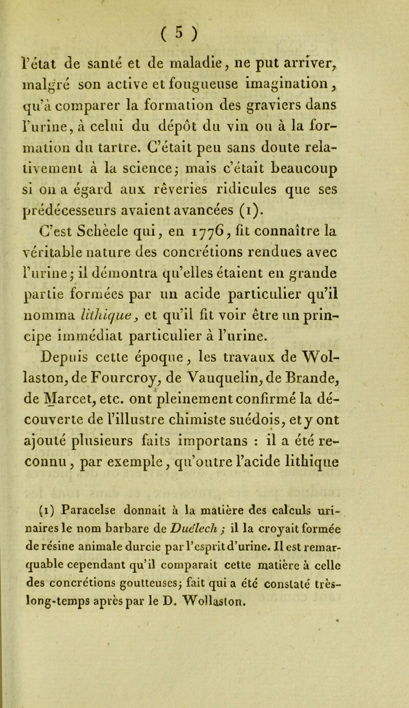 l’état de santé et de maladie, ne put arriver, malgré son active et fougueuse imagination, qu’à comparer la formation des graviers dans l’iirine, à celui du dépôt du vin ou à la for- mation du tartre. C’était peu sans doute rela- tivement à la science; mais c’était beaucoup si on a égard aux rêveries ridicules que ses prédécesseurs avaient avancées (i). C’est Schèele qui, en 1776, fit connaître la véritable nature des concrétions rendues avec l’urine; il démontra qu’elles étaient en grande partie formées par un acide particulier qu’il nomma lithique, et qu’il fit voir être un prin- cipe immédiat particulier à l’urine. Depuis cette époque, les travaux de Wol- laston, de Fourcroy, de Vauqueiin, de Brande, de Marcet, etc. ont pleinement confirmé la dé- couverte de l’illustre chimiste suédois, et y ont ajouté plusieurs faits importans : il a été re- connu, par exemple, qu’outre l’acide lithique (1) Paracelse donnait à la matière des calculs uri- naires le nom barbare de Duélech ; il la croyait formée de résine animale durcie par l’esprit d’urine. Il est remar- quable cependant qu’il comparait cette matière à celle des concrétions goutteuses; fait quia été constaté très- long-temps après par le D. Wollaslon.