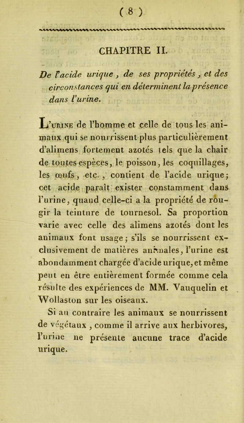 **>*V%^X<*W* ms%****+ CHAPITRE II. De Vacide urique , de ses propriétés , et des circonstances qui en déterminent la présence dans Vurine. L’urine de l’homme et celle de tous les ani- maux qui se nourrissent plus particulièrement d’alimens fortement azotés tels que la chair de toutes espèces, le poisson, les coquillages, les œufs, etc., contient de l’acide urique; cet acide paraît exister constamment dans l’urine, quand celle-ci a la propriété de rou- gir la teinture de tournesol. Sa proportion varie avec celle des alimens azotés dont les animaux font usage ; s’ils se nourrissent ex- clusivement de matières animales, l’urine est abondamment chargée d’acide urique, et même peut en être entièrement formée comme cela résulte des expériences de MM. Vauquelin et Wollaston sur les oiseaux. Si au contraire les animaux se nourrissent de végétaux , comme il arrive aux herbivores, Forme ne présente aucune trace d’acide urique.