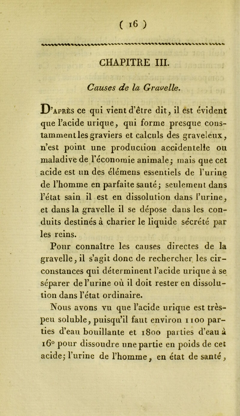 k V*/V*V^ -V-V^^-V wv\% CHAPITRE III. Causes de la Gravelle. D’après ce qui vient d’être dit, il est évident que l’acide urique, qui forme presque cons- tamment les graviers et calculs des graveleux, n’est point une production accidentelle ou maladive de l’économie animale ; mais que cet acide est un des élémens essentiels de l’urine de l’homme en parfaite santé ; seulement dans l’état sain il est en dissolution dans l’urine, et dans la gravelle il se dépose dans les con- duits destinés à charier le liquide sécrété par les reins. Pour connaître les causes directes de la gravelle, il s’agit donc de rechercher les cir- constances qui déterminent l’acide urique à se séparer de l’urine où il doit rester en dissolu- tion dans l’état ordinaire. Nous avons vu que l’acide urique est très- peu soluble, puisqu’il faut environ noo par- ties d’eau bouillante et 1800 parties d’eau à 160 pour dissoudre une partie en poids de cet acide; l’urine de l’homme, en état de santé.