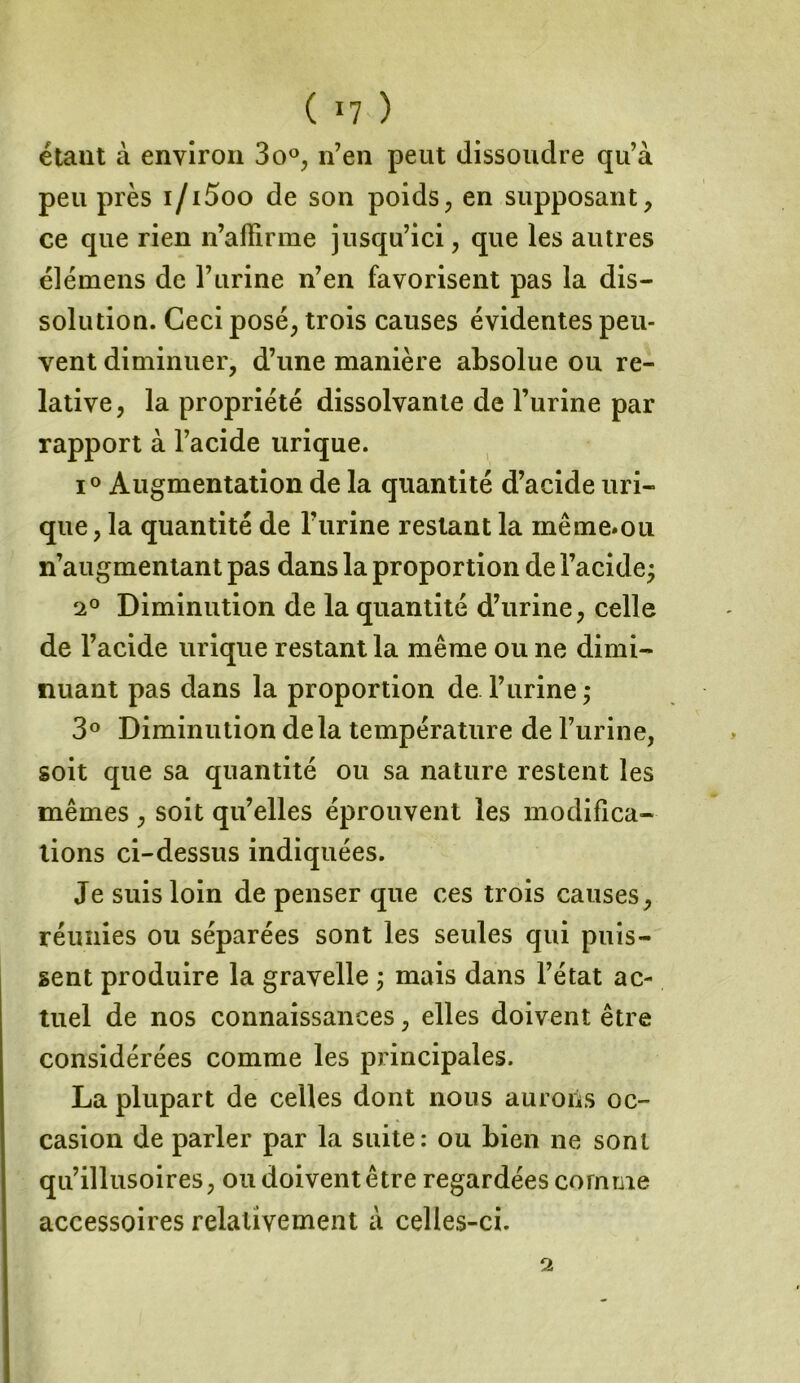 ( *7 ) étant à environ 3o°, n’en peut dissoudre qu’à peu près i/i5oo de son poids, en supposant, ce que rien n’affirme jusqu’ici, que les autres élémens de l’urine n’en favorisent pas la dis- solution. Ceci posé, trois causes évidentes peu- vent diminuer, d’une manière absolue ou re- lative, la propriété dissolvante de l’urine par rapport à l’acide urique. i° Augmentation de la quantité d’acide uri- que , la quantité de l’urine restant la même.ou n’augmentant pas dans la proportion de l’acide; 2° Diminution de la quantité d’urine, celle de l’acide urique restant la même ou ne dimi- nuant pas dans la proportion de l’urine; 3° Diminution delà température de l’urine, soit que sa quantité ou sa nature restent les mêmes , soit qu’elles éprouvent les modifica- tions ci-dessus indiquées. Je suis loin de penser que ces trois causes, réunies ou séparées sont les seules qui puis- sent produire la gravelle ; mais dans l’état ac- tuel de nos connaissances, elles doivent être considérées comme les principales. La plupart de celles dont nous aurons oc- casion de parler par la suite: ou bien ne sont qu’illusoires, ou doivent être regardées comme accessoires relativement à celles-ci.