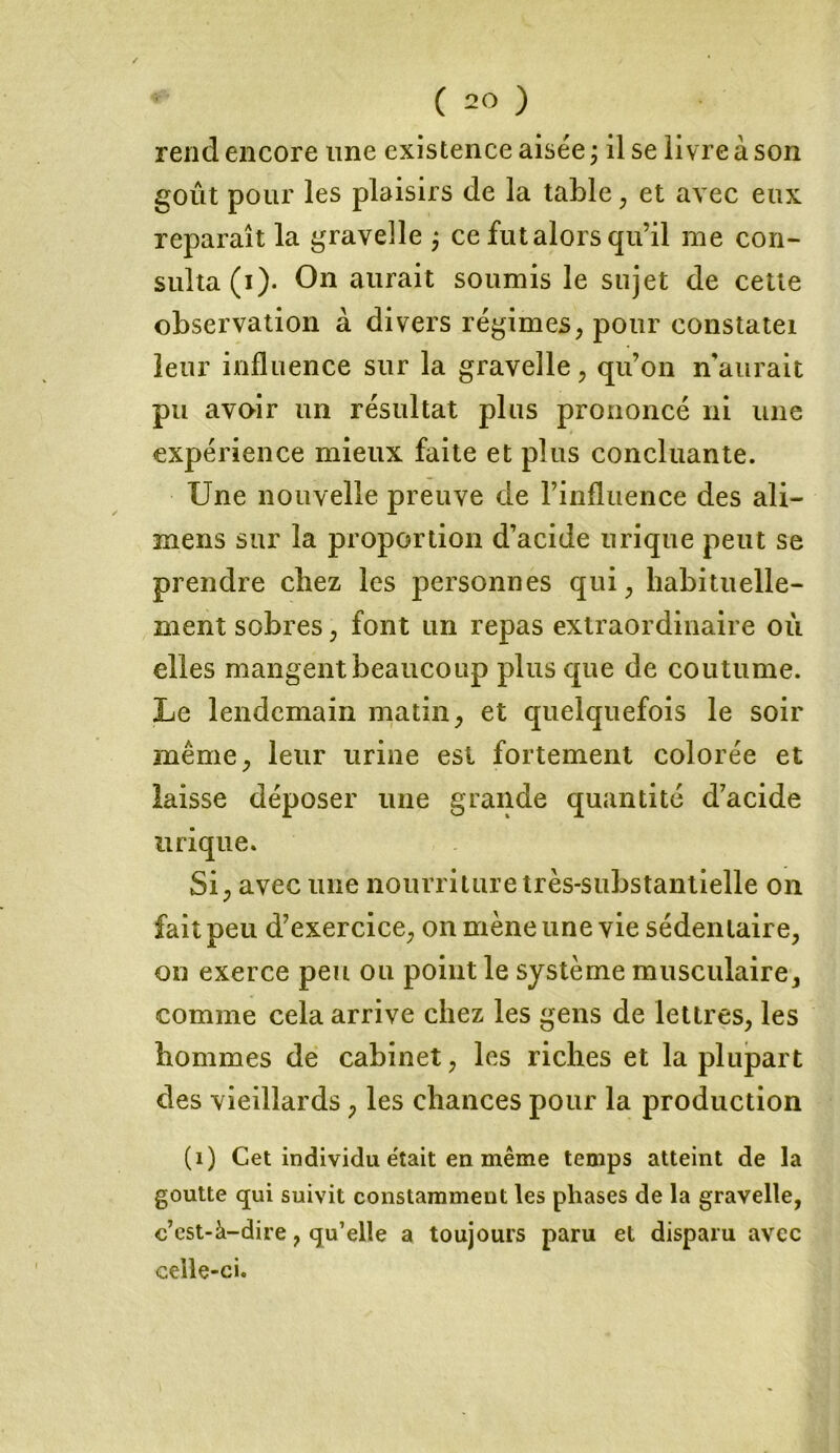 rend encore une existence aisée ; il se livre à son goût pour les plaisirs de la table, et avec eux reparaît la gravelle , ce fut alors qu’il me con- sulta (i). On aurait soumis le sujet de cette observation à divers régimes, pour eonstatei leur influence sur la gravelle, qu’on n'aurait pu avoir un résultat plus prononcé ni une expérience mieux faite et plus concluante. Une nouvelle preuve de l’influence des ali- mens sur la proportion d’acide urique peut se prendre citez les personnes qui, habituelle- ment sobres, font un repas extraordinaire ou elles mangent beaucoup plus que de coutume. Le lendemain matin, et quelquefois le soir même, leur urine est fortement colorée et laisse déposer une grande quantité d’acide urique. Si, avec une nourriture très-substantielle on fait peu d’exercice, on mène une vie sédentaire, on exerce peu ou point le système musculaire, comme cela arrive chez les gens de lettres, les hommes de cabinet, les riches et la plupart des vieillards, les chances pour la production (1) Cet individu était en même temps atteint de la goutte qui suivit constamment les phases de la gravelle, c’est-à-dire, qu’elle a toujours paru et disparu avec celle-ci.