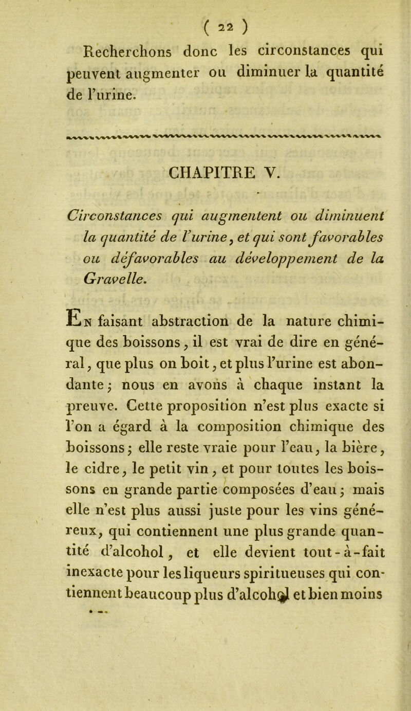 Recherchons donc les circonstances qui peuvent augmenter ou diminuer la quantité de Furine. •%S\i VWV\ XyV^-W -v^v»/%. v -CHAPITRE V. Circonstances cjui augmentent ou diminuent la quantité de V urine, et qui sont favorables ou défavorables au développement de la Gravelle. tiN faisant abstraction de la nature chimi- que des boissons , il est vrai de dire en géné- ral , que plus on boit , et plus Furine est abon- dante ÿ nous en avons à chaque instant la preuve. Cette proposition n’est plus exacte si Fon a égard à la composition chimique des boissons ; elle reste vraie pour l’eau , la bière, le cidre, le petit vin, et pour toutes les bois- sons en grande partie composées d’eau ; mais elle n’est plus aussi juste pour les vins géné- reux, qui contiennent une plus grande quan- tité d’alcohol, et elle devient tout-à-fait inexacte pour les liqueurs spiri tueuses qui con- tiennent beaucoup plus d’alcohÿ et bien moins