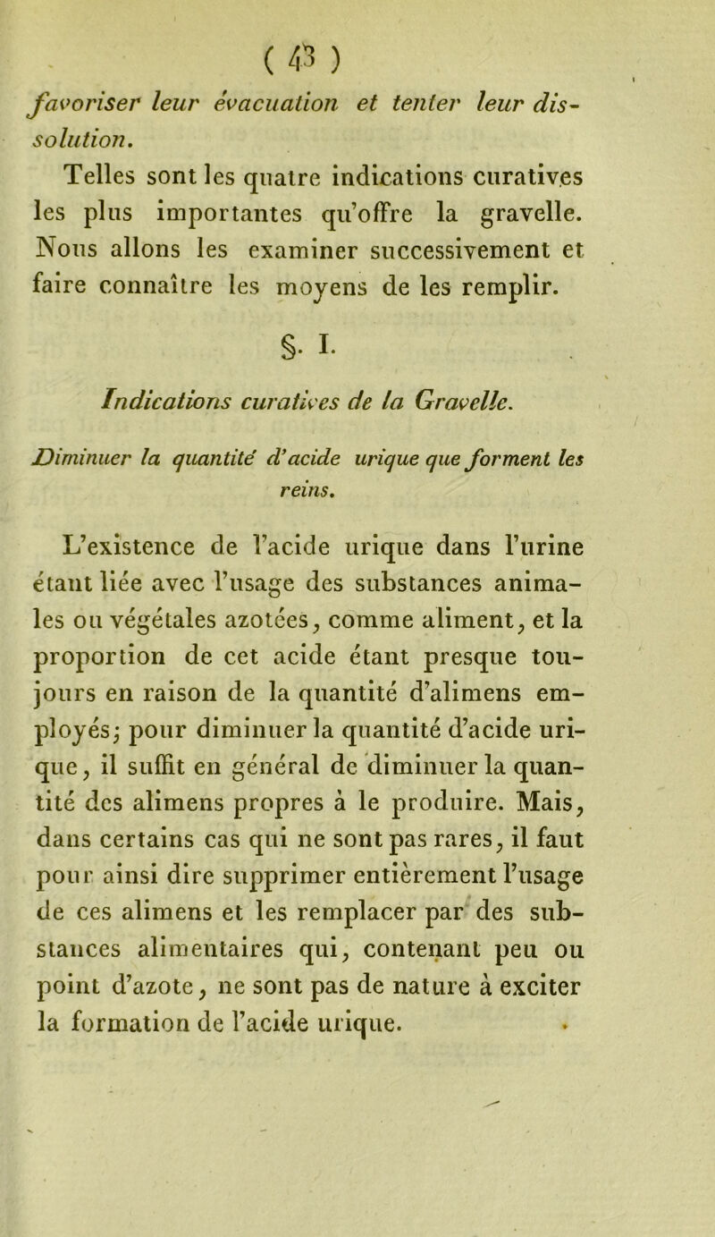 favoriser leur évacuation et tenter leur dis- solution. Telles sont les quatre indications curatives les plus importantes qu’offre la gravelle. Nous allons les examiner successivement et faire connaître les moyens de les remplir. §• I. Indications curatives de la Gravelle. Diminuer la quantité d'acide urique que forment les reins. L’existence de l'acide urique dans l’urine étant liée avec l’usage des substances anima- les ou végétales azotées, comme aliment, et la proportion de cet acide étant presque tou- jours en raison de la quantité d’alimens em- ployés; pour diminuer la quantité d’acide uri- que, il suffit en général de diminuer la quan- tité des alimens propres à le produire. Mais, dans certains cas qui ne sont pas rares, il faut pour ainsi dire supprimer entièrement l’usage de ces alimens et les remplacer par des sub- stances alimentaires qui, contenant peu ou point d’azote, ne sont pas de nature à exciter la formation de l’acide urique.