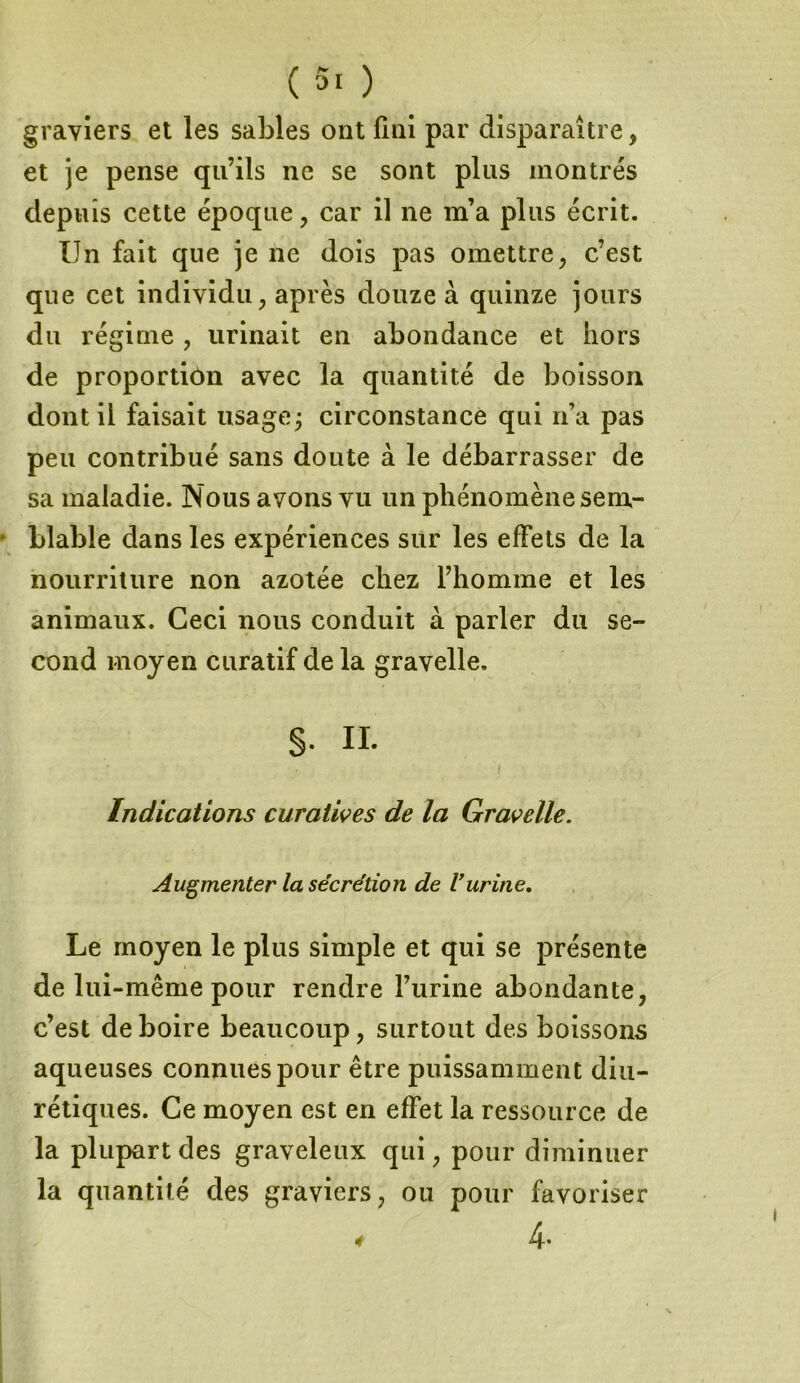 graviers et les sables ont fini par disparaître, et je pense qu’ils ne se sont plus montrés depuis cette époque , car il ne m’a plus écrit. Un fait que je ne dois pas omettre, c’est que cet individu, après douze à quinze jours du régime , urinait en abondance et hors de proportion avec la quantité de boisson dont il faisait usage; circonstance qui n’a pas peu contribué sans doute à le débarrasser de sa maladie. Nous avons vu un phénomène sem- blable dans les expériences sur les effets de la nourriture non azotée chez l’homme et les animaux. Ceci nous conduit à parler du se- cond moyen curatif de la gravelle. S- IL I Indications curatives de la Gravelle. Augmenter la sécrétion de Vurine. Le moyen le plus simple et qui se présente de lui -même pour rendre l’urine abondante, c’est de boire beaucoup, surtout des boissons aqueuses connues pour être puissamment diu- rétiques. Ce moyen est en effet la ressource de la plupart des graveleux qui, pour diminuer la quantité des graviers, ou pour favoriser 4. 4