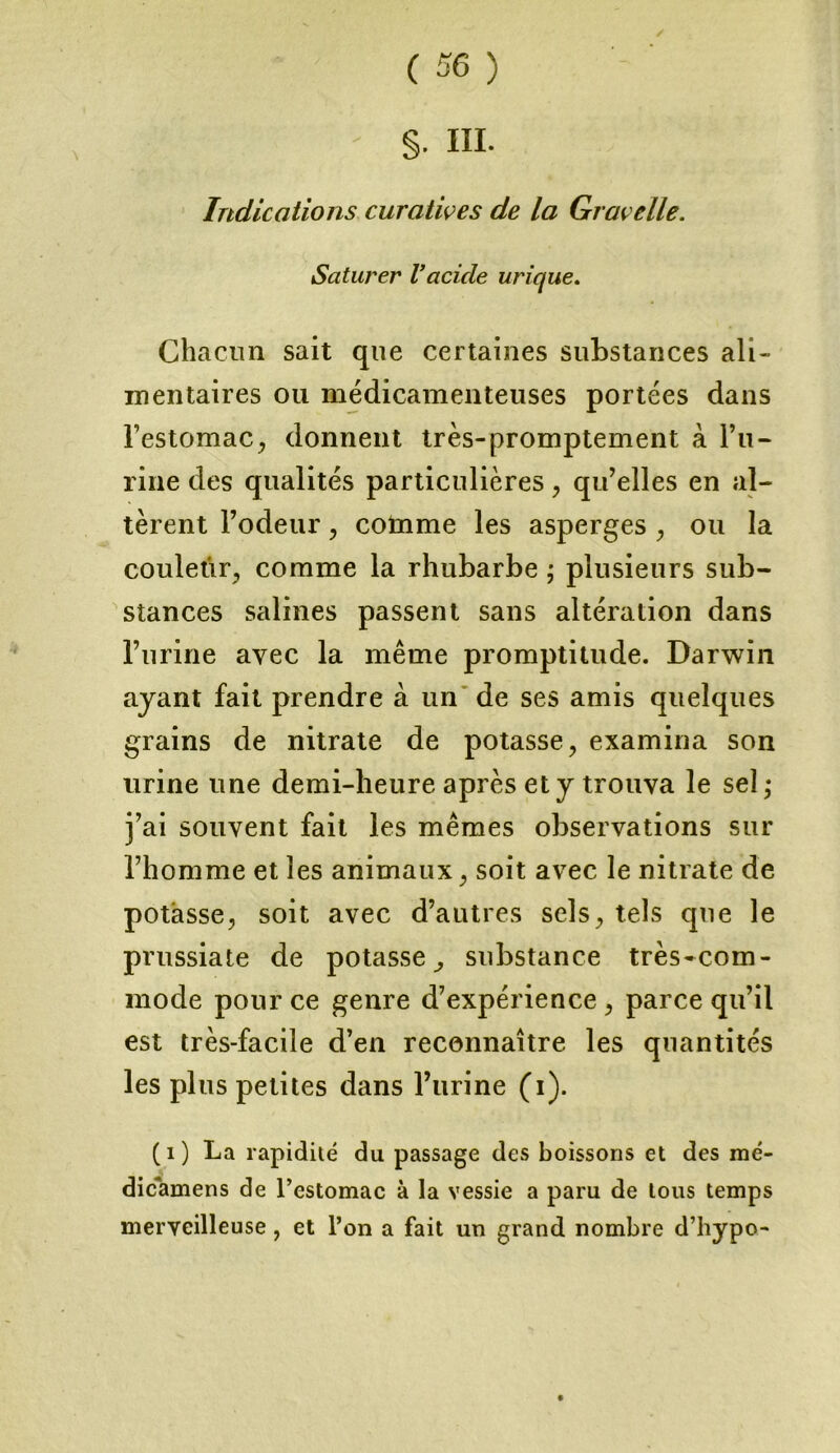 §• HI. Indications curatives de la Grave lie. Saturer Vacide urique. Chacun sait que certaines substances ali- mentaires ou médicamenteuses portées dans l’estomac, donnent très-promptement à bu- rine des qualités particulières , qu’elles en al- tèrent l’odeur, cotnme les asperges , ou la couletîr, comme la rhubarbe ; plusieurs sub- stances salines passent sans altération dans l’urine avec la même promptitude. Darwin ayant fait prendre à un de ses amis quelques grains de nitrate de potasse, examina son urine une demi-heure après et y trouva le sel • j’ai souvent fait les mêmes observations sur l’homme et les animaux, soit avec le nitrate de potasse, soit avec d’autres sels, tels que le prussiate de potasse, substance très-com- mode pour ce genre d’expérience, parce qu’il est très-facile d’en reconnaître les quantités les plus petites dans l’urine (i). (1) La rapidité du passage des boissons et des mé- dicamens de l’estomac à la vessie a paru de tous temps merveilleuse, et l’on a fait un grand nombre d’hypo-