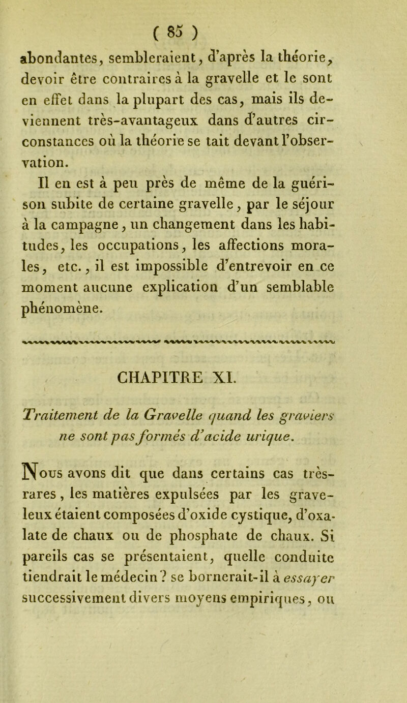 abondantes, sembleraient, d’après la théorie, devoir être contraires à la gravelle et le sont en effet dans la plupart des cas, mais ils de- viennent très-avantageux dans d’autres cir- constances où la théorie se tait devant l’obser- vation. Il en est à peu près de même de la guéri- son subite de certaine gravelle, par le séjour à la campagne, un changement dans les habi- tudes, les occupations, les affections mora- les , etc., il est impossible d’entrevoir en ce moment aucune explication d7un semblable phénomène. CHAPITRE XI. Ti 'alternent de la Gravelle quand les graviers ne sont pas formés d’acide urique. Nous avons dit que dans certains cas très- rares , les matières expulsées par les grave- leux étaient composées d oxide cystique, d’oxa* late de chaux ou de phosphate de chaux. Si pareils cas se présentaient, quelle conduite tiendrait le médecin ? se bornerait-il à essayer successivement divers moyens empiriques, ou