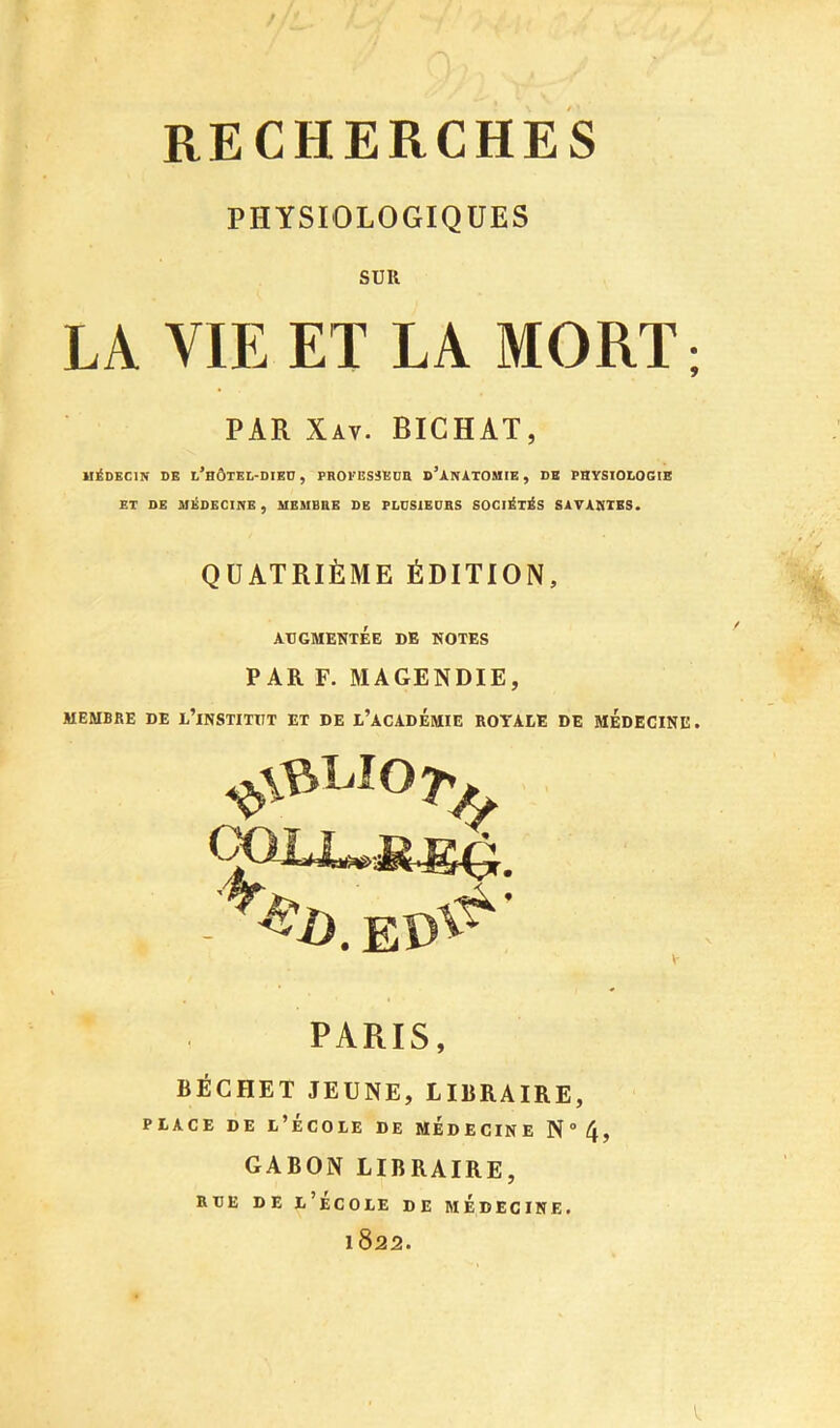 RECHERCHES PHÏSIOLOGIQÜES SUR LA VIE ET LA MORT ; PAR Xav. BIGHAT, M]£dEC1N de l’bÔTEL-DIED , PROVESSEUn d’àNÀTOUIE , DE PHYSIOLOGIE ET OE MEDECINE, MEMBRE DE PLÜSIEDRS SOCléT^S SAVAHTES. QUATRIÈME ÉDITION, ATJGMENTÉE DE HOTES PAR F. MAGENDIE, MEMBRE DE i’iNSTITIIT ET DE I’acADÉMIE ROYALE DE MEDECINE. PARIS, BÉCHET JEUNE, LIBRAIRE, PLACE DE l’École de médecine N4> GABON LIBRAIRE, RDE DE l’eCOLE DE MÉDECINE. 1822.