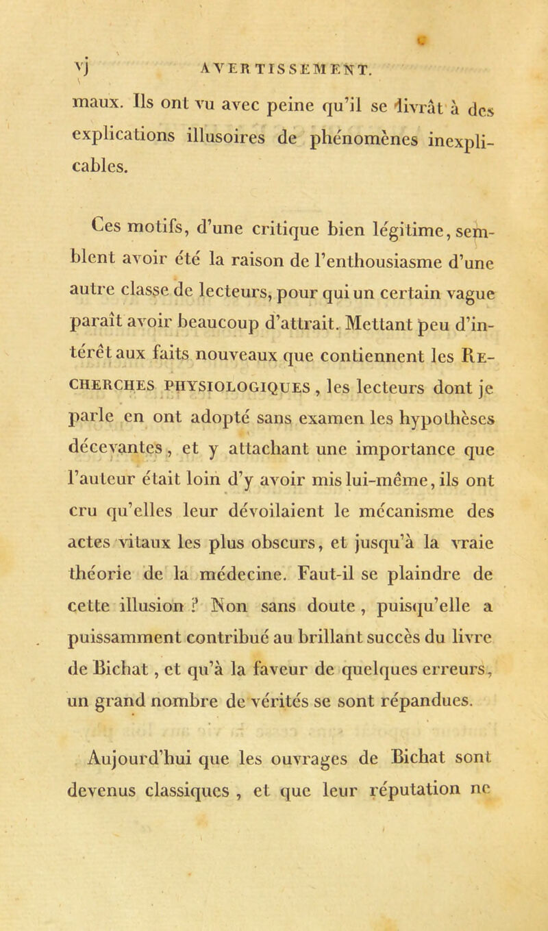 « \ v] avertissement. \ maux. Ils ont vu avec peine qu’il se livrât’à des explications illusoires de phénomènes inexpli- cables. Ces motifs, d’une critique bien légitime, sem- blent avoir été la raison de l’enthousiasme d’une autre classe de lecteurs, pour qui un certain vague paraît avoir beaucoup d’attrait. Mettant peu d’in- térêt aux faits nouveaux que contiennent les PiE- CHERCHES PHYSIOLOGIQUES , les lecteurs dont je parle en ont adopté sans examen les hypothèses décevantes , et y attachant une importance que l’auteur était loin d’y avoir mis lui-même, ils ont cru qu’elles leur dévoilaient le mécanisme des actes vitaux les plus obscurs, et jusqu’à la vraie théorie de la médecine. Faut-il se plaindre de cette illusion ? Non sans doute , puis(ju’elle a puissamment contribué au brillant succès du livre de Bichat, et qu’à la faveur de quelques erreurs, un grand nombre de vérités se sont répandues. Aujourd’hui que les ouvrages de Bichat sont devenus classiques , et que leur réputation ne