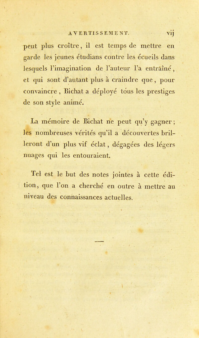 AVERTISSEMENT. vij peut plus croître, il est temps de mettre en garde les jeunes étudians contre les écueils dans lesquels Fimagination de Fauteur Fa entraîné, et qui sont d’autant plus à craindre que, pour convaincre , Bichat a déployé tous les prestiges de son style animé. La mémoire de Bichat rie peut qu’y gagner ; les nombreuses vérités qu’il a découvertes bril- leront d’un plus vif éclat, dégagées des légers nuages qui les entouraient. I Tel est le but des notes jointes à cette édi- t tion, que l’on a cherché en outre à mettre au niveau des connaissances actuelles.