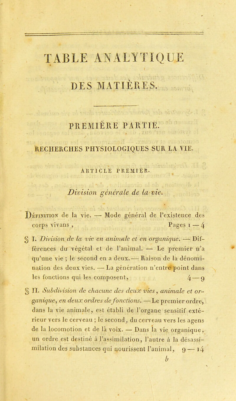 TABLE ANALYTIQUE I DES MATIÈRES. PREMIÈRE PARTIE. ’ ,:i: . f RECHERCHES PHYSIOLOGIQUES SUR LA VIE. r> AllTICLE PREMIER. = > Division générale de la vie. Définition de la vie. — Mode général de l’existence des corps vivans, ' Pages i —4 § I. Division de la vie en animale et en organique. — Dif- férences du végétal et de l’animal. — Le premier n’a iqu’une vie ; le second en a deux. — Raison de la dénomi- nation des deux vies. —La génération n’entre point dans les fonctions qui les composent, 4 — 9 §n- Subdivision de chacune des deux vies, animale et or- ganique, en deux ordres de fonctions. —Le premier ordre, dans la vie animale, est établi de l’organe sensitif exté- rieur vers le cerveau ; le second, du cerveau vers les agens de la locomotion et de là voix. — Dans îa vie organique, un ordre est destiné à l’assimilation, l’autre à la désassi- milation des substances qui nourissent l’animal, 9— i4 b