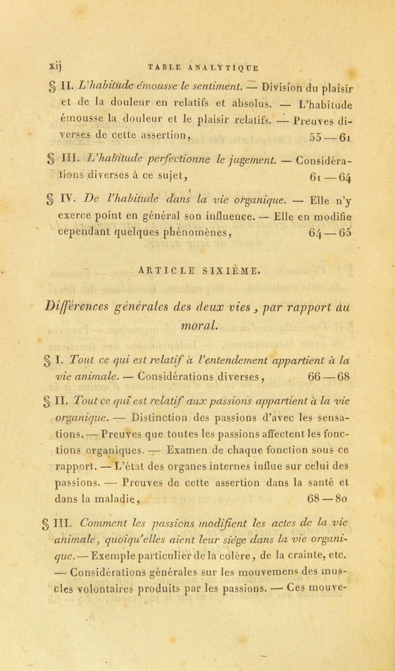 S II. habitude émousse le sentiment. — Division du plaisir et de la douleur en relatifs et absolus. — L’habitude émousse la douleur et le plaisir relatifs. — Preuves di- verses de cette assertion, 55 § III. L’habitude perfectionne le jugement. — Cousidéra- ^ lions diverses à ce sujet, 6i 64 I § IV. De l’habitude dans la vie organique. — Elle n’y exerce point en général son influence. — Elle en modifie ' cependant quelques phénomènes, 64 — 65 article sixième. Différences générales des deux vies ^ par rapport âu moral. » § I. Tout ce qui est relatif a l’entendement appartient à la vie animale. — Considérations diverses, 66 — 68 § II. Tout ce qui est relatif aux passions appartient à la vie organique. — Distinction des passions d’avec les sensa- tions. — Preuves que toutes les passions alFectent les fonc- tions organiques. — Examen de chaque fonction sous ce rapport. — L’état des organes internes influe sur celui des passions. — Preuves de cette assertion dans la santé et dans la maladie, 68 — 80 SIII. Comment les passions modifient les actes de la vie animale, quoiqu’elles aient leur siège dans la vie organi- que.— Exemple particulier de la colère, de la crainte, etc. — Considérations générales sur les mouvemens des mus- cles volontaires produits par les passions. — Ces mouve-