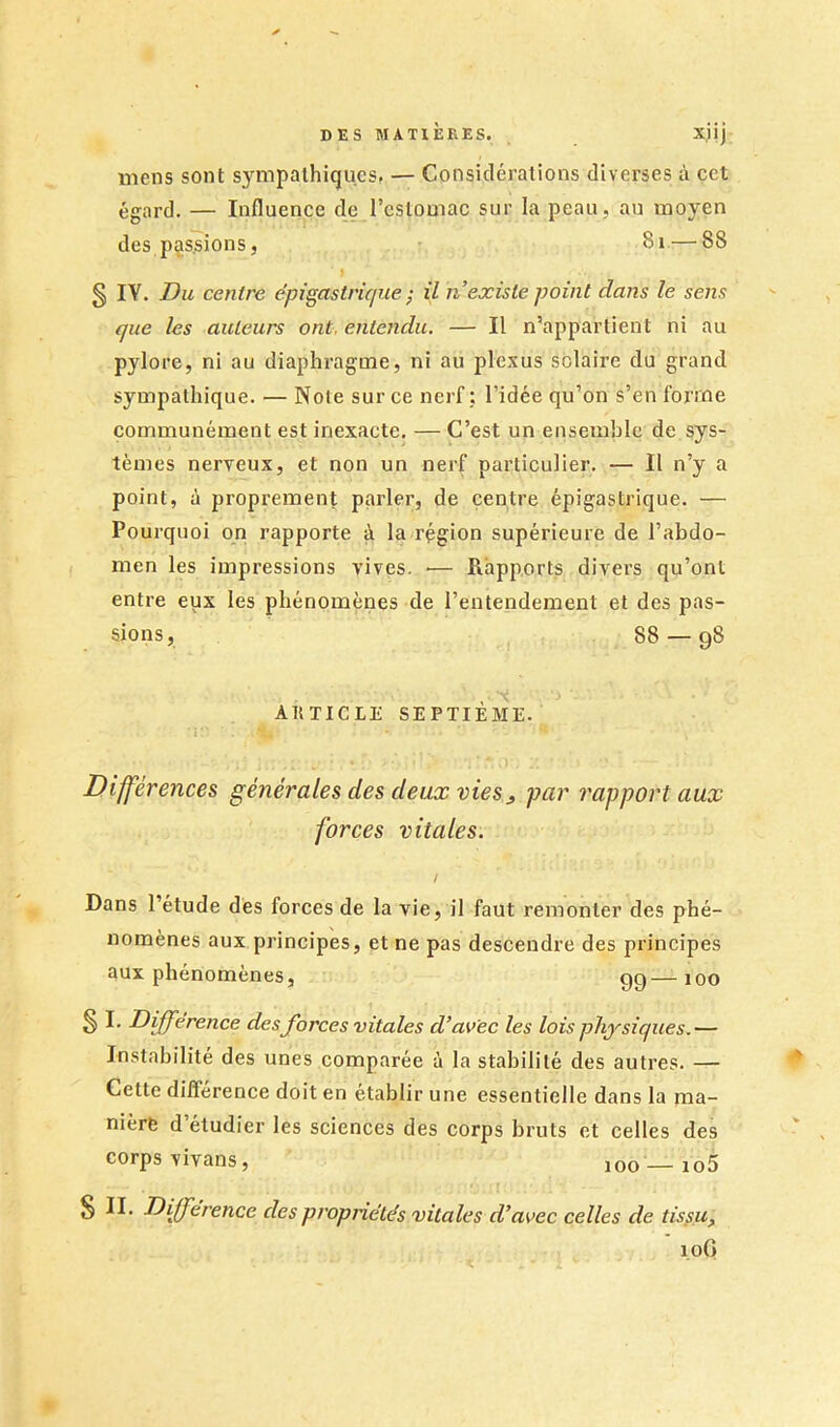 X.llJ mens sont sympathiques, — Considérations diverses à cet égard. — Influence de l’estomac sur la peau, au moyen des passions, 8i — 88 g IV. Du centre épigastrique ; il n’existe point dans le sens que les auteurs ont, entendu. — Il n’appartient ni au pylore, ni au diaphragme, ni au plexus solaire du grand sympathique. — Note sur ce nerf j l’idée qu’on s’en forme communément est inexacte, — C’est un ensemble de sys- tèmes nerveux, et non un nerf particulier. — Il n’y a point, à proprement parler, de centre épigastrique. — Pourquoi on rapporte à la région supérieure de l’abdo- men les impressions vives. ■— Rapports divers qu’ont entre eux les phénomènes de l’entendement et des pas- sions, 88 — 98 AKTICLE SEPTIÈME. ■ I ■ Différences générales des deux vies^ par rapport aux forces vitales. l Dans l’étude des forces de la vie, il faut remonter des phé- nomènes aux principes, et ne pas descendre des principes aux phénomènes, 99—100 S Différence des forces vitales d’avec les lois physiques.— Instabilité des unes comparée à la stabilité des autres. — Cette dilférence doit en établir une essentielle dans la ma- nière d étudier les sciences des corps bruts et celles des corps vivans, 100 —io5 S II. Différence des propriétés vitales d’avec celles de tissu, loG