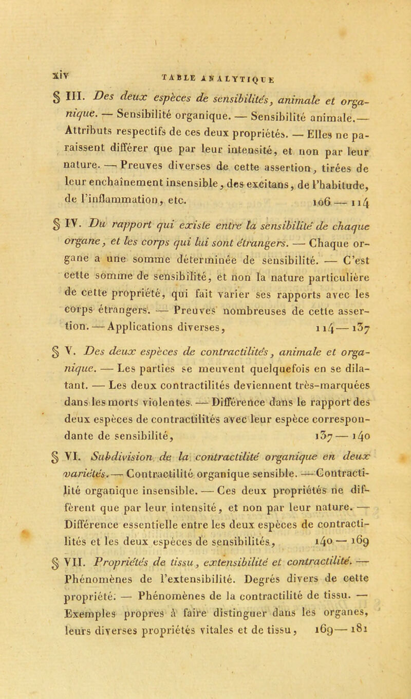 § III. Des deux espèces de sensibilités, animale et orga- nique. — Sensibilité organique. — Sensibilité animale.— Attributs respectifs de ces deux propriétés. — Elles ne pa- raissent différer que par leur intensité, et non par leur nature. — Preuves diverses de cette assertion, tirées de leur enchaînement insensible, desexcitans, de l’habitude, de l’inflammation, etc. 106 114 S rapport qui existe entre ta sensibilité de chaque organe, et les corps qui lui sont étrangers. — Chaque or- gane a une somme déterminée de sensibilité. — C’est cette somme de sensibilité, et non la nature particulière de cette propriété, qui fait varier ses rapports avec les corps étrangers. — Preuves nombreuses de cette asser- tion.— Applications diverses, ii4—i37 § Y. Des deux espèces de contractilités, animale et orga- nique. — Les parties se meuvent quelquefois en se dila- tant. — Les deux contractilités deviennent très-marquées dans les morts violentes. — Différence dans le rapport des deux espèces de contractilités avec leur espèce correspon- dante de sensibilité, 1^7— i4o § VL Subdivision, de la contractilité organique en deux 'variétés.-^ Contractilité organique sensible. — Contracti- lité organique insensible.— Ces deux propriétés ne dif- fèrent que par leur intensité, et non par leur nature. — Différence essentielle entre les deux espèces de contracti- lités et les deux espèces de sensibilités, i4®— 169 § VIL Propriétés de tissu, extensibilité et contractilité. — phénomènes de l’extensibilité. Degrés divers de cette propriété; — Phénomènes de la contractilité de tissu. — Exemples propres é faire distinguer dans les organes, leurs diverses propriétés vitales et de tissu, 169— 181