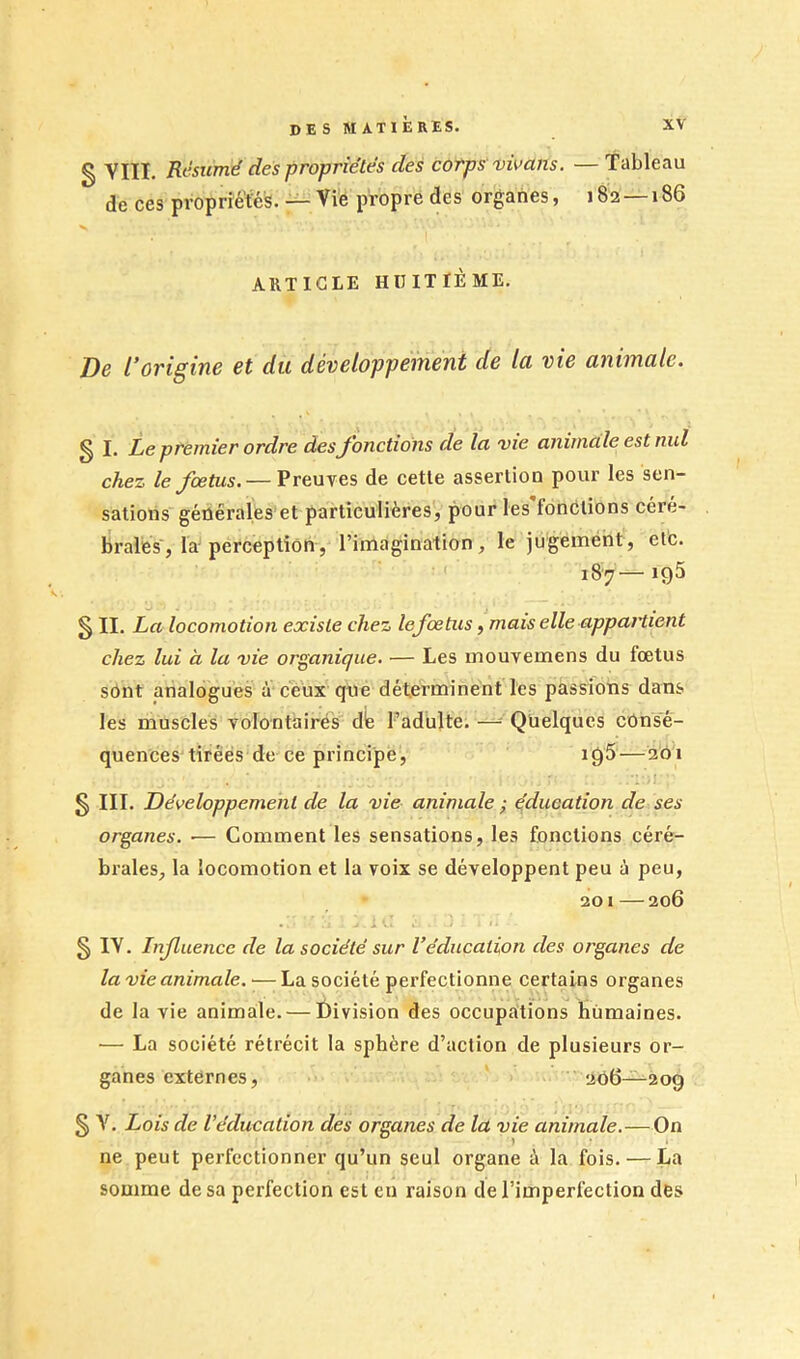 g VIII. Résumé des propriétés des corps vivans. — Tableau de ces propriétés. — Vie propre des organes, 182 — 186 V ARTICLE IiniTlÈME. De l’origine et du développement de la vie animale. ^ I. Le premier ordre desJonctions de la vie animale est nul chez le fœtus. — Preuves de cette assertion pour les sen- sations géûérales et particulièreSj pour les fonôlions céré- brales, la-perception, l’imagination, le jugement, etc. 187—195 § II. La locomotion existe chez lefœtus, mais elle appartient chez lui à la vie organique. — Les mouvemens du fœtus sOnt analogues à ceux que déterminent les passions dans les muscles volontairés die l’adulte. —Quelques consé- quences tirées de ce principe, 19s—201 § III. Développement de la vie animale ; éducation de ses organes. — Comment les sensations, les fonctions céré- brales, la locomotion et la voix se développent peu à peu, 201—206 i *. § IV. Infuencc de la société sur Véducation des organes de la vie animale. •—La société perfectionne certains organes de la vie animale. — division des occupations humaines. — La société rétrécit la sphère d’action de plusieurs or- ganes externes, 206—209 § V. Lois de Véducation des organes de la vie animale.—On ne peut perfectionner qu’un seul organe à la fois. — La somme de sa perfection est eu raison de l’imperfection des