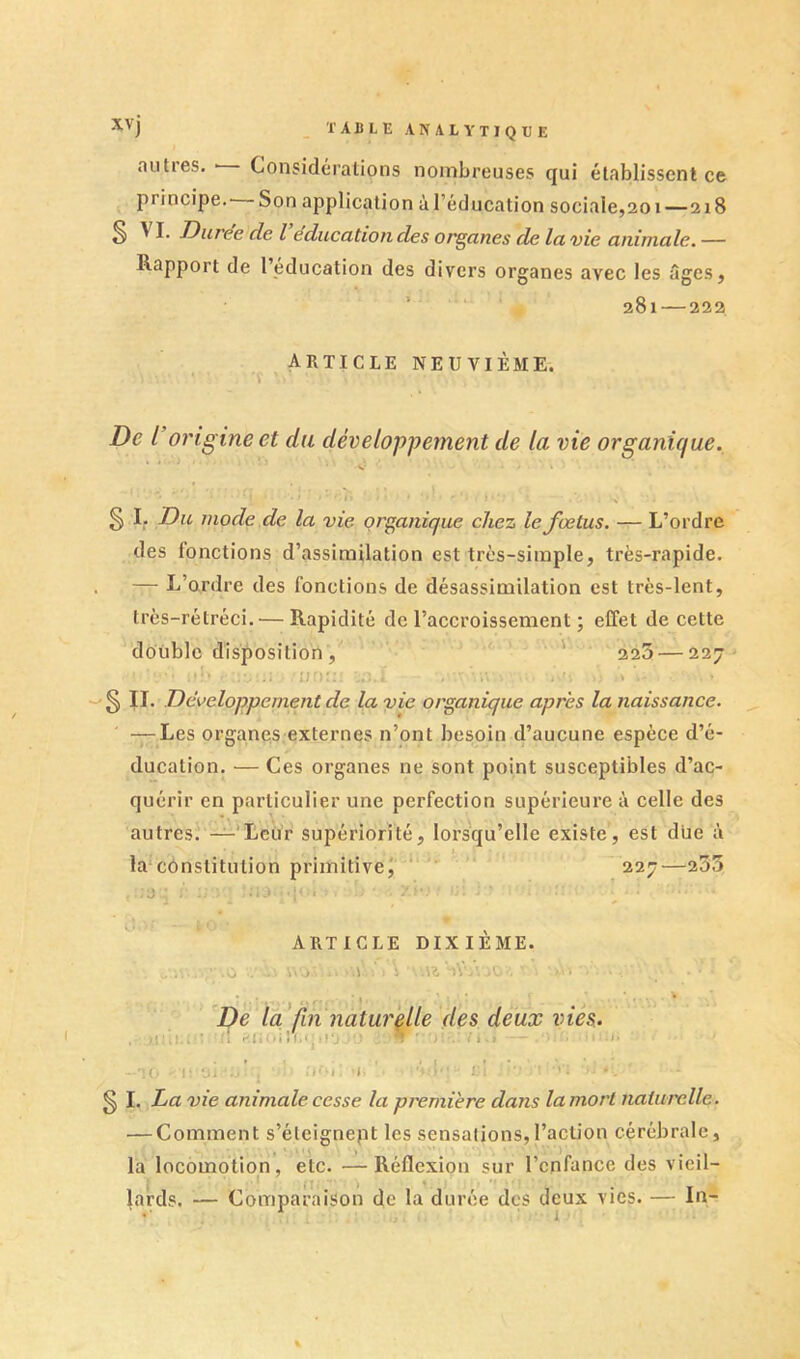 autres. ■ Considérations nombreuses qui établissent ce principe. Son application àl’éducation sociale,201—218 S J^uree de l éducation des organes de la vie animale. — Rapport de l’éducation des divers organes avec les âges, 281—222 article neuvième. De l’origine et du développement de la vie organique., V I : ,, § I. Du mode de la vie organique chez le fœtus. — L’ordre des fonctions d’assimilation est très-simple, très-rapide. — L’ordre des fonctions de désassimilation est très-lent, très-rétréci. — Rapidité de l’accroissement ; effet de cette double disposition, ' 225 — 227 §11. Développement de la vie organique apres la naissance. — Les organes externes n’ont besoin d’aucune espèce d’é- ducation. — Ces organes ne sont point susceptibles d’ac- quérir en particulier une perfection supérieure à celle des autres. -^'Leù’r supériorité, lors'qu’elle existe, est due à la*constitution primitive^ ‘ ' 227—235 ■ , . U' ARTICLE DIXIÈME. .0 wo' .. .1 ' \ U -iV'A iO'. De la'fin naturelle des deux vies. . .lî-tl.* * i i = * i î t .< i - ! ‘ «il 70 ;■ Ui ' -''’i t ' ' ' ' i--' ' . § I. La vie animale cesse la pi'erni'ere dans la mort naturelle. — Comment s’éleignept les sensations,l’action cérébrale, la locomotion, etc. —Réflexion sur l’cnfance des vieil- lards. — Comparaison de la durée des deux vies. — In-