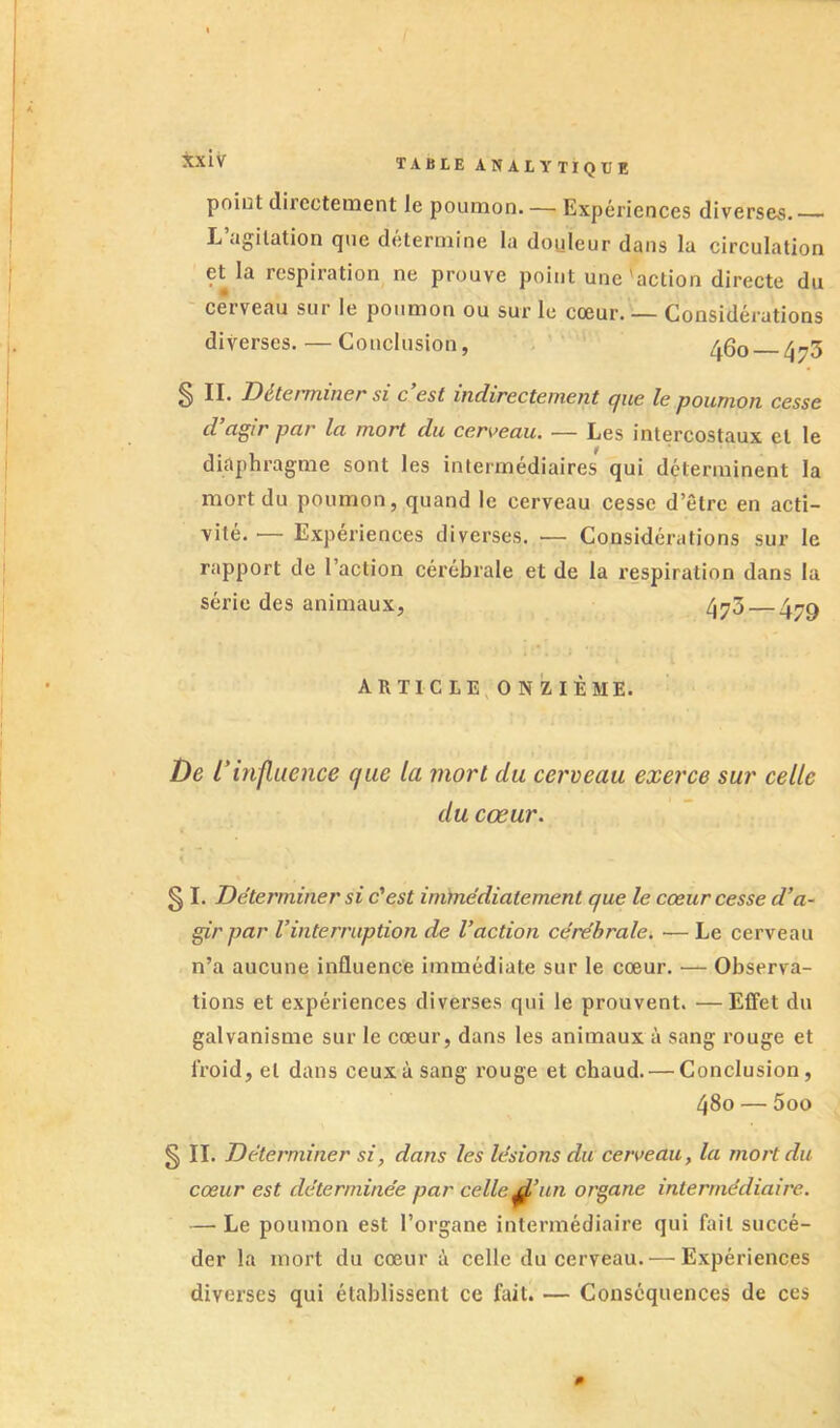 poiut directement le poumon. — Expériences diverses. L’agitation que détermine la douleur dans la circulation et la respiration ne prouve point une Onction directe du cerveau sur le poumon ou sur le cœur. — Considérations diverses. — Conclusion, 460 — 47^ ^ II. Dé/t€fTniîi€f* si c est indirectement cjiie le poumon cesse d cigir par la mort du cerveau. — Les intercostaux et le diaphragme sont les intermédiaires qui déterminent la mort du poumon, quand le cerveau cesse d’être en acti- vité. — Expériences diverses. — Considérations sur le rapport de l’action cérébrale et de la respiration dans la série des animaux, 4^73 — 4^^ ARTICLE, ONZIÈME. î)e L'influence que la mort du cerveau exerce sur celle du cœur. § I. Déterminer si c'est inùnédiatement que le cœur cesse d’a- gir par l’interruption de l’action cérébrale. — Le cerveau n’a aucune influence immédiate sur le cœur. ■— Observa- tions et expériences diverses qui le prouvent. —Effet du galvanisme sur le cœur, dans les animaux à sang rouge et froid, et dans ceux à sang rouge et chaud. — Conclusion, 480 — 5oo § II. Déterminer si, dans les lésions du cerveau, la mort du cœur est déterminée par celle un organe intermédiaire. — Le poumon est l’organe intermédiaire qui fait succé- der la mort du cœur à celle du cerveau. — Expériences diverses qui établissent ce fait. ■— Conséquences de ces