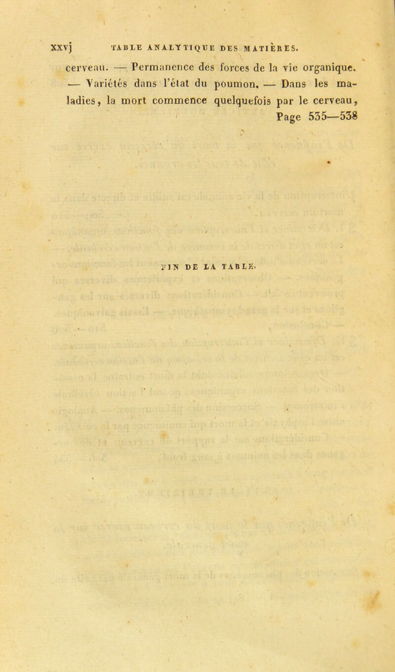 I xxvj fABLE ANALYTIQEE DES MATIERES. cerveau. — Permanence des forces de la vie organique. .— Yariélés dans l’élat du poumon, — Dans les ma- ladies, la mort commence quelquefois par le cerveau, ' Page 535—538 riN DE lA TARLK.