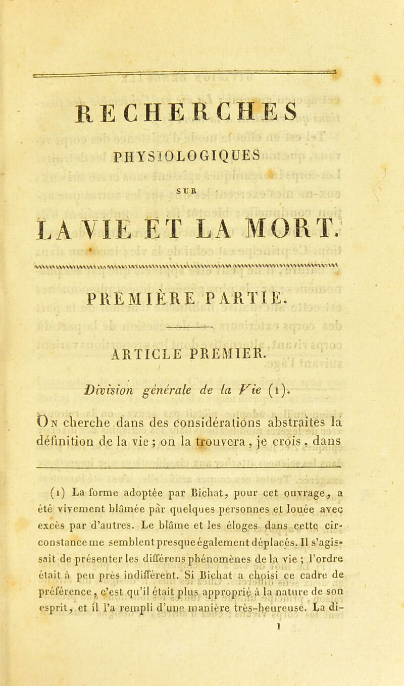 RECHERCHES PHYSIOLOGIQUES SUR LA VIE ET LA MORT.’ ^V^-VV\^W^'V>AVV\V\'\VV^'W^rV\^'V^^VV\^'V>VV\W^ VV^W>VV>rVV> V\> VV>'VV\W\\>'y V\>W^W.'VV'\ PREMIÈRE PARTIE. ARTICLE PREMIER. Dhhion générale de la Vie (i)i On cherche dans des considérations abstraites la définition de la vie ; on la trouvera , je crois , dans (i) La forme adoptée par Bicliat, pour cct ouvrage., a été vivement blâmée par quelques personnes et louée avec excès par d’autres. Le blâme et les éloges dans ..cette cir- constance me semblent presque également déplacés. Il s’agis- sait de présenter les différens phénomènes delà vie ; l’ordre était à pou prés indifférent. Si Bicliat a chpisi ce cadre de préférence, c’est qu’il était plu.s approprié â la nature de son esprit, et il l’a rempli d’unp manière très-heureuse. La di-