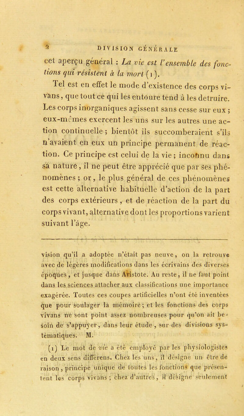 cet aperçu général : La vie est l’ensemble des fonc- tions (jui résistent à la mort (i ). Tel est en effet le mode d existence des corps vi- vans, que tout ce qui les entoure tend à les détruire. Les corps inorganiques agissent sans cesse sur eux ; eux-mcmes exercent les uns sur les autres une ac- tion continuelle ; bientôt ils succomberaient s’ils n avaient en eux un principe permanent de réac- tion. Ce principe est celui de la vie ; incofmu dans sa nature, il ne peut être apprécié que par ses phé- nomènes ; or, le plus général de ces phénomènes est cette alternative habituelle d’action de la part des corps extérieurs, et de réaction de la part du corps vivant, alternative dont les proportions varient suivant l’âge. vision qu’il a adoptée n’était pas neuve, on la retrouve avec de légères modifications dans les écrivains des diverses époques, et jusque dafis Aristote. Au reste, il ne faut point dans les sciences attacher aux classifications une importance exagérée. Toutes ces coupes artificielles n’ont été inventées que pour soulager la mémoire ; et les fonctions des corps vivatis ne sont point assez nombreuses pour qu’on ait be- soin de s’appuyer, dans leur étude, sur des divisions sys- tématiques. M. (i) Le mot de vie a été employé par les physiologistes en deux sens différens. Chez les uns, il désigne un être de raison, principe unique de toutes les fonctions que présen- tent les ■’corps vivons ; chez d’auti'e^s, il désigne seulement