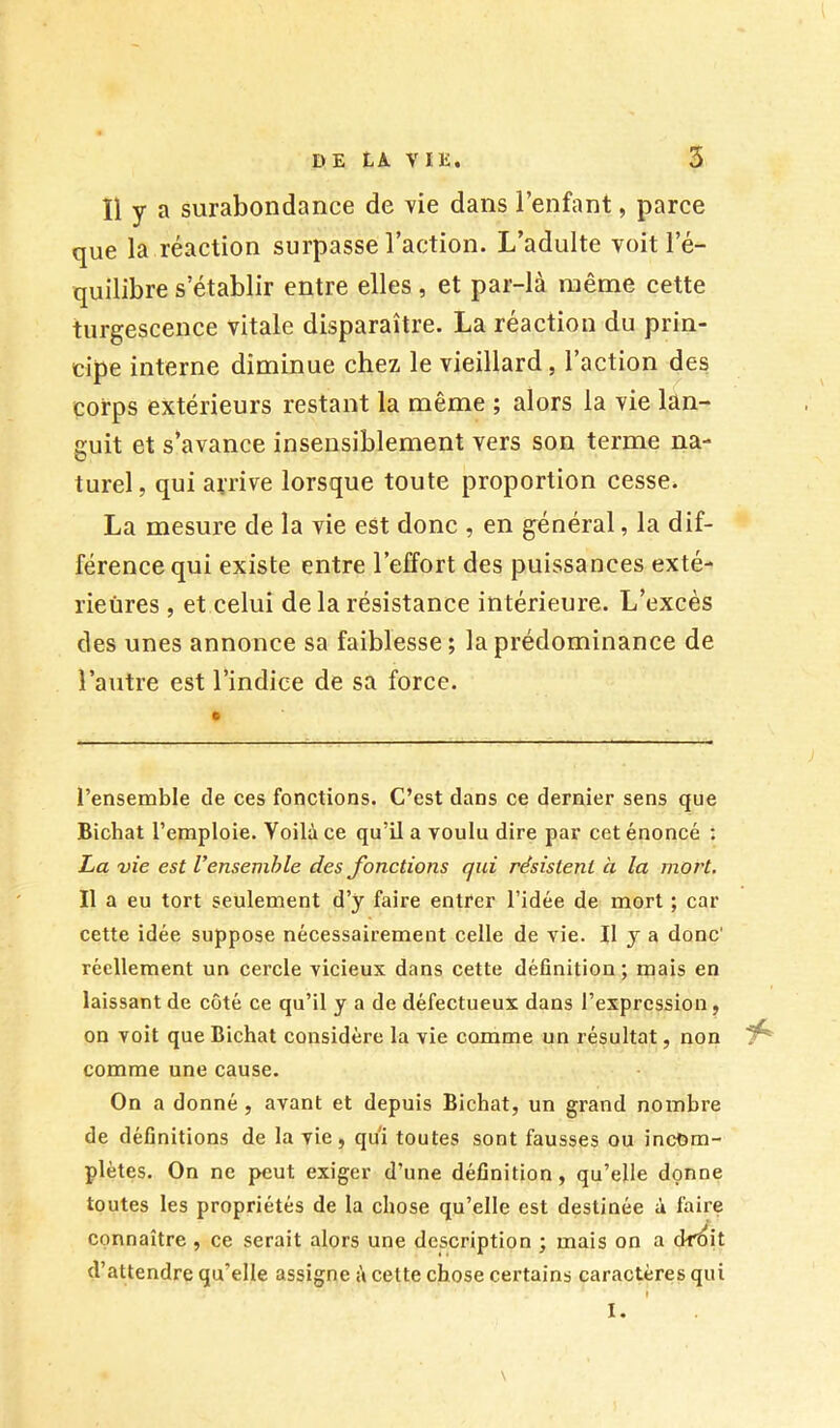 Il y a surabondance de vie dans l’enfant, parce que la réaction surpasse l’action. L’adulte voit l’é- quilibre s’établir entre elles , et par-là même cette turgescence vitale disparaître. La réaction du prin- cipe interne diminue chez le vieillard, l’action des corps extérieurs restant la même ; alors la vie lan- guit et s’avance insensiblement vers son terme na- turel, qui arrive lorsque toute proportion cesse. La mesure de la vie est donc , en général, la dif- férence qui existe entre l’effort des puissances exté- rieures , et celui de la résistance intérieure. L’excès des unes annonce sa faiblesse; la prédominance de l’autre est l’indice de sa force. l’ensemble de ces fonctions. C’est dans ce dernier sens que Bichat l’emploie. Voilà ce qu’il a voulu dire par cet énoncé : La vie est Vensemhle des fonetions qui résistent à la mort. Il a eu tort seulement d’y faire entrer l’idée de mort ; car cette idée suppose nécessairement celle de vie. Il y a donc' réellement un cercle vicieux dans cette définition; mais en laissant de côté ce qu’il y a de défectueux dans l’expression, on voit que Bichat considère la vie comme un résultat, non comme une cause. On a donné, avant et depuis Bichat, un grand nombre de définitions de la vie, qui toutes sont fausses ou incom- plètes. On ne peut exiger d’une définition, qu’elle donne toutes les propriétés de la chose qu’elle est destinée à faire connaître , ce serait alors une description ; mais on a dr^it d’attendre qu’elle assigne à cette chose certains caractères qui \