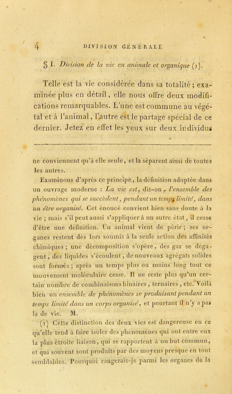 / § I. Division de la vie en animale et organique (ij. Telle est la vie considérée dans sa totalité ; exa- minée plus en détail, elle nous offre deux modifi- cations remarquables. L’une est commune au végé- tal et à l’animal, l’autre est le partage spécial de ce dernier. Jetez en effet les yeux sur deux individus ne conviennent qu’à elle seule, et la séparent ainsi de toutes les autres. Examinons d’après ce principe, la définition adoptée dans un ouvrage moderne : La vie est, dit-on,, l’ensemble des plie'nornenes qui se succèdent, pendant un tempj limité, dans un être organisé. Cet énoncé convient bien sans doute à la vie ; mais s’il peut aussi s’appliquer à un autre état, il cesse d’être une définition. Un animal vient de périr ; ses or- ganes restent dès lors soumis à la seule action dès affinités chimiques; une décomposition s’opère, des gaz se déga- gent , des liquides s’écoulent, de nouveaux agrégats solides sont forimis ; après un temps plus ou moins long tout ce mouvement moléculaire cesse. Il ne reste plus qu’un cer- tain nombre de combinaisons binaires , ternaires , etc. Voilà bien un ensemble de phénomènes se produisant pendant un temps limité dans un corps organisé, et pourtant il n’y a pas là de vie. M. (i) Cette distinction des deux vies est dangereuse en ce qu’elle tend à faire isoler des phénomènes qui ont entre eux la plus étroite liaison, qui se rapportent à un but commun, et qui souvent sont produits par des moyens presque en tout semblables, rourquoi rangerais-je parmi les organes de la