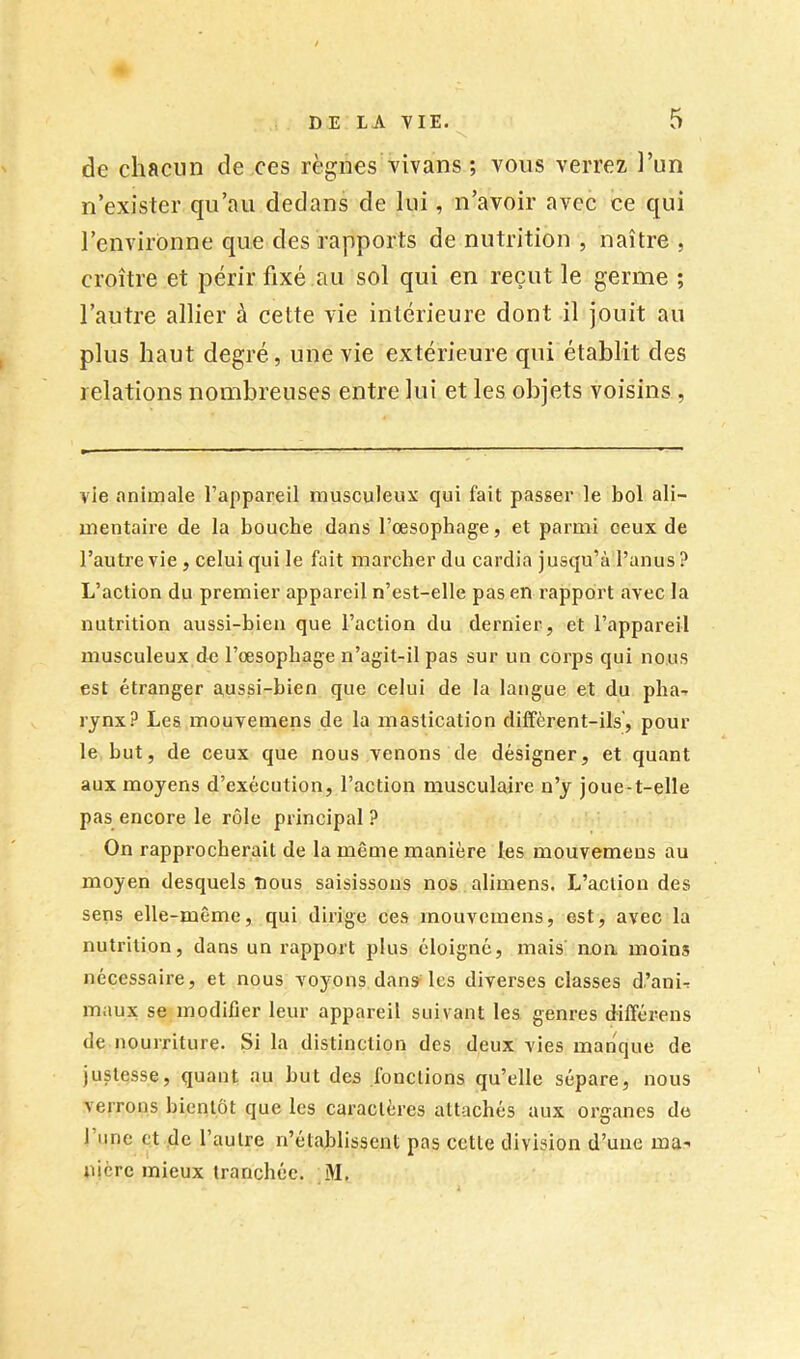de chacun de ces règnes vivans ; vous verrez ]’un n’exister qu’au dedans de lui, n’avoir avec ce qui l’environne que des rapports de nutrition , naître , croître et périr fixé au sol qui en reçut le germe ; l’autre allier à cette vie intérieure dont il jouit au plus haut degré, une vie extérieure qui établit des relations nombreuses entre lui et les objets voisins , vie .Tniinale l’appareil musculeux qui fait passer le bol ali- mentaire de la bouche dans l’œsophage, et parmi ceux de l’autre vie , celui qui le fait marcher du cardia jusqu’à l’anus? L’action du premier appareil n’est-elle pas en rapport avec la nutrition aussi-bien que l’action du dernier, et l’appareil musculeux de l’œsophage n’agit-il pas sur un corps qui nous est étranger aussi-bien que celui de la langue et du pha^. rynx? Les mouvemens de la mastication dilfèrent-ils', pour le but, de ceux que nous venons de désigner, et quant aux moyens d’exécution, l’action musculaire n’y joue-t-elle pas encore le rôle principal ? On rapprocherait de la même manière les mouvemens au moyen desquels nous saisissons nos alimens. L’action des sens elle-même, qui dirige ces mouvemens, est, avec la nutrition, dans un rapport plus éloigné, mais non moins nécessaire, et nous voyons dans les diverses classes d.’ani-r maux se modifier leur appareil suivant les genres dilférens de nourriture. Si la distinction des deux vies manque de justesse, quant au but des fonctions qu’elle sépare, nous verrons bientôt que les caractères attachés aux organes de l’une et de l’autre n’établissent pas cette division d’une ma- nière mieux tranchée. M.
