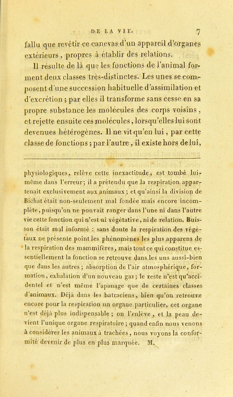 fallu que revêtir ce canevas d’un appareil d’organés extérieurs, propres à établir des relations. 11 résulte de là que les fonctions de l’animal for- ment deux classes très-distinctes. Les unes se com- posent d’une succession habituelle d’assimilation et d’excrétion ; par elles il transforme sans cesse en sa propre substance les molécules des corps voisins , et rejette ensuite ces molécules, lorsqu’elles lui sont devenues hétérogènes. Il ne vit qu’en lui, par cette classe de fonctions ; par l’autre, il existe hors deluî, physiologiques, relève cette inexactitude, est tombé lui- même dans l’erreur; il a prétendu que la respiration appar- tenait exclusivement aux animaux ; et qu’ainsi la division de Bichat était non-seulement mal fondée mais encore incom- plète, puisqu’on ne pouvait ranger dans l’une ni dans l’autre vie cette fonction qui n’est ni végétative, ni de relation. Buis- son était m^l informé : sans doute la respiration des végé- taux ne présente point les phénomènes les plus apparens de la respiration des mammifères, mms tout çe qui constitue es- sentiellement la fonction se retrouve dans les uns aussi-bien que dans les autres ; absorption de l’air atmosphérique, for- mation, exhalation d’un nouveau gaz; le reste h’est qu’acci- dentel et n’est même l’apanage que de certaines classes d’animaux. Déjà dans les batraciens, bien qu’on retrouve encore pour la respiration un organe particulier, cet organe n’est déjà plus indispensable ; on l’enlève , et la peau de- vient l’unique organe respiratoire; quand enfin nous venons à considérer les animaux à trachées, nous voyons la confor- mité devenir de plus en plus marquée. M.,