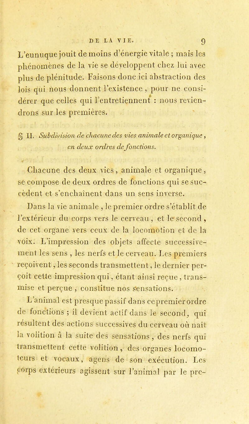 L’eunuque jouit de moins d’énergie vitale ; mais les phénomènes de la vie se développent chez lui avec plus de plénitude. Faisons donc ici abstraction des lois qui nous donnent l’existence , pour ne consi- dérer que celles qui l’entretiennent : nous revien- drons sur les premières. S II. Subdivision de chacune des vies animale et organique, en deux ordres defonctions. Cdiacune des deux vies, animale et organique, se compose de deux ordres de fonctions qui se suc- cèdent et s’enchaînent dans un sens inverse. Dans la vie animale , le premier ordre s’établit de l’extérieur du corps vers le cerveau , et le second , de cet organe vers ceux de la locomotion et de la voix. L’impression des objets affecte successive- ment les sens , les nerfs et le cerveau. Les premiers reçoivent, les seconds transmettent, le dernier per- çoit cette impression qui, étant ainsi reçue, trans- mise et perçue , constitue nos Sensations. L’animal est presque passif dans cepremier ordre de fonctions ; il devient actif dans le second^ qui résultent des actions successives du cerveau où naît la volition à la suite des sensations, des nerfs qui transmettent cette volition, des organes locomo- teurs et vocaux, agens de son exécution. Les ,corps extérieurs agissent sur l’animal par le pre-
