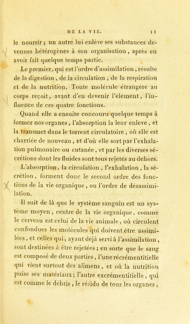 le nourrir ; un autre lui enlève ses substances de- venues hétérogènes à son organisation, après en avoir fait quelque temps partie. Le premier, qui est l’ordre d’assimilation, résulte de la digestion , de la circulation , de la respiration et de la nutrition. Toute molécule étrangère au corps reçoit, avant d’en devenir l’élément, l’in- fluence de ces quatre fonctions. Quand elle a ensuite concouru quelque temps à former nos organes, l’absorption la leur enleve, et la transmet dans le torrent circulatoire , où elle est charriée de nouveau , et d’où elle sort par l’exhala- tion pulmonaire ou cutanée, et par les diverses sé- crétions dont les fluides sont tous rejetés au dehors. L’absorption, la circulation , l’exhalation, la sé- crétion , forment donc le second ordre des fonc- tions de la vie organique, ou l’ordre de désassimi- lation. Il suit de là que le système sanguin est un sys- tème moyen, centre de la vie organique, comme le cerveau est celui de la vie animale, où circulent confondues les molécules qui doivent être assirni- lées, et celles qui, ayant déjà servi à l’assimilation , sont destinées a être rejetées ; en sorte que le sang est composé de deux parties, l’une récrémentitielle qui vient surtout des alimens, et où la nutrition puise ses matériaux; l’autre excrémentitielle, qui est comme le débris , le résidu de tous les organes,