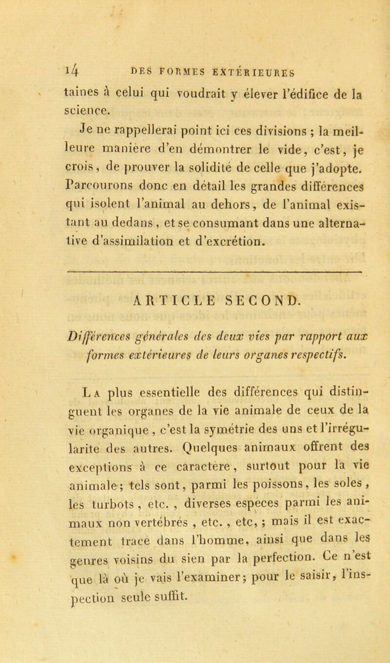 laines à celui qui voudrait y élever l’édifice de la science. Je ne rappellerai point ici ces divisions ; la meil- leure manière d’en démontrer le vide, c’est, je crois, de prouver la solidité de celle que j’adopte. Parcourons donc en détail les grandes différences qui isolent l’animal au dehors, de l’animal exis- tant au dedans , et se consumant dans une alterna- tive d’assimilation et d’excrétion. ARTICLE SECOND. Différences générales des deux vies -par rapport aux formes extérieures de leurs organes respectifs. La plus essentielle des différences qui distin- guent les organes de la vie animale de ceux de la vie organique , c’est la symétrie des uns et l’irrégu- larité des antres. Quelques animaux offrent des exceptions à ce caractère, surtout pour la vie animale; tels sont, parmi les poissons, les soles, les turbots , etc. , diverses espèces parmi les ani- maux non vertébrés , etc., etc, ; mais il est exac- tement trace dans l’homme, ainsi que dans les genres voisins du sien par la perfection. Ce n est que là où je vais l’examiner; pour le saisir, l’ins- pection seule suffit.