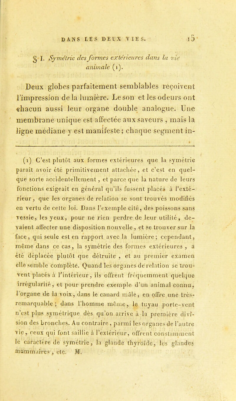 § I. Symétrie des formes extérieures dans la vie animale (i). Deux globes parfaitement semblables reçoivent l’impression de la lumière. Le son et les odeurs ont chacun aussi leur organe double analogue. Une membrane unique est affectée aux saveurs , mais la ligne médiane y est manifeste; chaque segment in- (i) C’est plutôt aux formes extérieures que la symétrie paraît avoir été primitivement attachée, et c’est en quel- que sorte accidentellement, et parce que la nature de leurs fonctions exigeait en général qu’ils fussent placés à l’exté- rieur, que les organes de relation se sont trouvés modifiés en vertu de celte loi. Dans l’exemple cité, des poissons sans vessie, les yeux, pour ne rien perdre de leur utilité, de- vaient affecter une disposition nouvelle , et se trouver sur la face, qui seule est en rapport avec la lumière; cependant, même dans ce cas, la symétrie des formes extérieures , a été déplacée plutôt que détruite , et au premier examen elle semble complète. Quand les organes de relation se trou- vent placés è Tintérieur, ils offrent fréquemment quelque irrégularité, et pour prendre exemple d’un animal connu, l’organe de la voix, dans le canard mâle, en offre une très- remarquable ; dans rbomrne même, le tuyau porte-vent n’est plus symétrique dès qu’on arrive à la première divi- sion des bronches. Au contraire, parmi les organes de l’autre vie, ceux qui font saillie à l’extérieur, offrent constamment lé caractère de symétrie, la glande thyroïde, les glandes înamrnaires , etc. M.