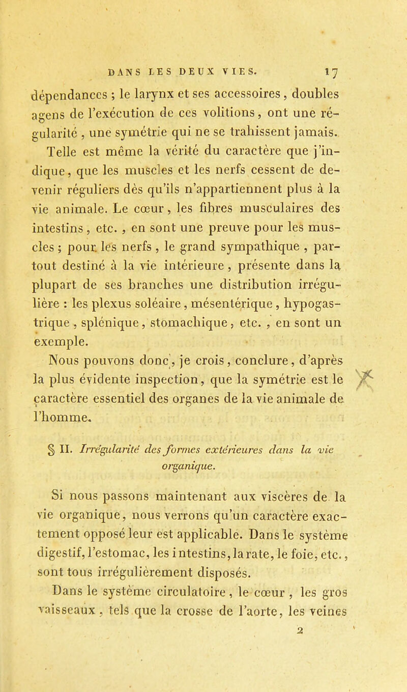 dépendances ; le larynx et ses accessoires, doubles agens de l’exécution de ces voûtions, ont une ré- gularité , une symétrie qui ne se trahissent jamais. Telle est même la vérité du caractère que j’in- dique, que les muscles et les nerfs cessent de de- venir réguliers dès qu’ils n’appartiennent plus à la vie animale. Le cœur, les fibres musculaires des intestins , etc. , en sont une preuve pour les mus- cles ; pouE les nerfs , le grand sympathique , par- tout destiné à la vie intérieure , présente dans la plupart de ses branches une distribution irrégu- lière : les plexus soléaire, mésenté,rique , hypogas- trique , splénique, stomachique, etc. , en sont un exemple. Nous pouvons donc', je crois, conclure, d’après la plus évidente inspection, que la symétrie est le caractère essentiel des organes de la vie animale de l’homme. § II. Irrégularité des Jbrnies extérieures dans la vie organique. Si nous passons maintenant aux viscères de la vie organique, nous verrons qu’un caractère exac- tement opposé leur est applicable. Dans le système digestif, l’estomac, les intestins, la rate, le foie, etc., sont tous irrégulièrement disposés. Dans le système circulatoire, le cœur , les gros vaisseaux, tels que la crosse de l’aorte, les veines 2