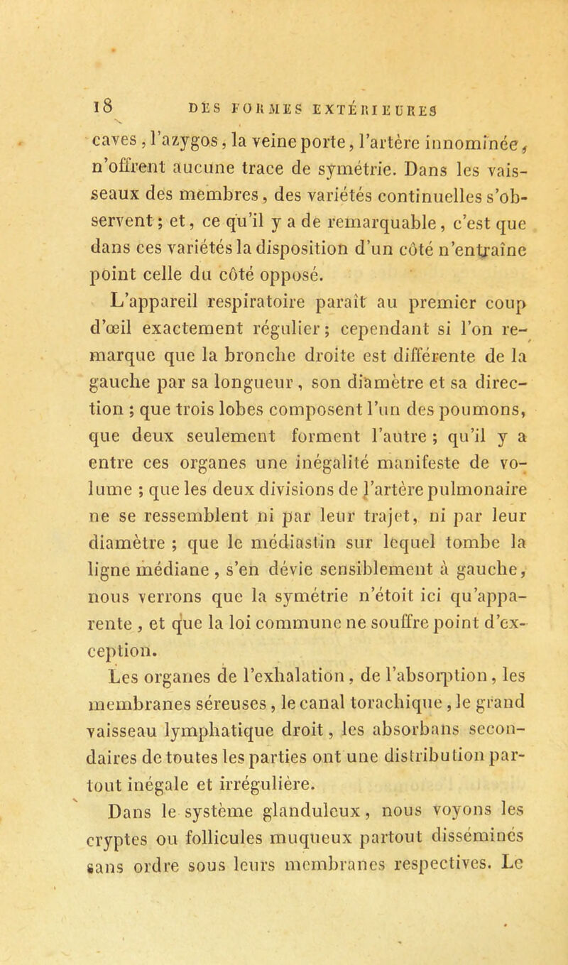 caves, 1 azygos, la veine porte, l’artère innommée, n’offrent aucune trace de symétrie. Dans les vais- seaux des membres, des variétés continuelles s’ob- servent ; et, ce qu’il y a de remarquable, e’est que dans ces variétés la disposition d’un côté n’entraîne point celle du côté opposé. L’appareil respiratoire paraît au premier coup d’œil exactement régulier ; cependant si l’on re- marque que la bronche droite est différente de la gauche par sa longueur , son diamètre et sa direc- tion ; que trois lobes composent l’un des poumons, que deux seulement forment l’autre ; qu’il y a entre ces organes une inégalité manifeste de vo- lume ; que les deux divisions de l’artère pulmonaire ne se ressemblent ni par leur trajet, ni par leur diamètre ; que le médiastin sur lequel tombe la ligne médiane , s’en dévie sensiblement à gauche, nous verrons que la symétrie n’étoit ici qu’appa- rente , et que la loi commune ne souffre point d’ex- ception. Les organes de l’exhalation , de l’absoqition, les membranes séreuses, le canal toracbique , le grand vaisseau lymphatique droit, les absorbans secon- daires de toutes les parties ont une distribution par- tout inégale et irrégulière. Dans le système glanduleux, nous voyons les cryptes ou follicules muqueux partout disséminés sans ordre sous leurs membranes respectives. Le