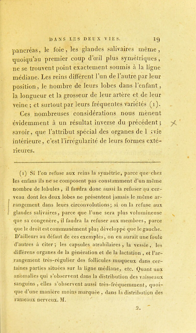 pancréas, le foie, les glandes salivaires même, ïjuoiqu’au premier coup d’œil plus symétricpics, ne se trouvent point exactement soumis à la ligne médiane. Les reins diffèrent l’un de l’autre par leur position, le nombre de leurs lobes dans l’enfant, la longueur et la grosseur de leur artère et de leur veine ; et surtout par leurs fréquentes variétés (1). Ces nombreuses considérations nous mènent évidemment à un résultat inverse du précédent ; savoir, que l’attribut spécial des organes de 1 îvie intérieure, c’est l’irrégularité de leurs formes exté- rieures. (1) Si l’on refuse aux reins la symétrie, parce que-chez les enfans ils ne se composent pas constamment d’un même nombre de lobules, il faudra donc aussi la refuser au cer- veau dont les deux lobes ne présentent jamais le même ar- rangement dans leurs circonvolutions; si on la refuse aux glandes salivaires, parce que l’une sera plus volumineuse que sa congénère, il faudra la refuser aux membres, parce que le droit est communément pluç développé que le gauche. D’ailleurs au défaut de ces exemples, on en aurait une foule d’autres à citer; les capsules atrabilaires, la vessie, les différens organes de la génération et de la lactation , et l’ar- rangement très-régulier des follicules muqueux dans cer- taines parties situées sur la ligne médiane, etc. Quant aux anomalies qui s’observent dans la distribution des vaisseaux sanguins , elles s’observent aussi très-fréquemment, quoi- que d’une manière moins marquée , dans la distribution des rameaux nerveux. M. ^ 2.