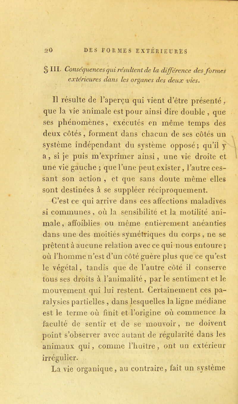 § III. Conséquences qui résultent de la différence des formes extérieures dans les organes des deux vies. Il résulte de l’aperçu qui vient d’être présenté, que la vie animale est pour ainsi dire double , que ses phénomènes, exécutés en même temps des deux côtés, forment dans chacun de ses côtés un système indépendant du système opposé; qu’il y a, si je puis m’exprimer ainsi, une vie droite et une vie gauche ; que l’une peut exister, l’autre ces- sant son action , et que sans doute même elles sont destinées à se suppléer réciproquement. C’est ce qui arrive dans ces affections maladives si communes, où la sensibilité et la motilité ani- male, affoiblies ou même çntièrement anéanties dans une des moitiés symétriques du corps, ne se prêtent à aucune relation avec ce qui nous entoure ; où l’homme n’est d’un côté guère plus que ce qu’est le végétal, tandis que de l’autre côté il conserve tous ses droits à l’animalité, par le sentiment et le mouvement qui lui restent. Certainement ces pa- ralysies partielles, dans lesquelles la ligne médiane est le terme où finit et l’origine où commence la faculté de sentir et de se mouvoir, ne doivent point s’observer avec autant de régularité dans les animaux qui, comme l’huître, ont un extérieur irrégulier. La vie organique, au contraire, fait un système