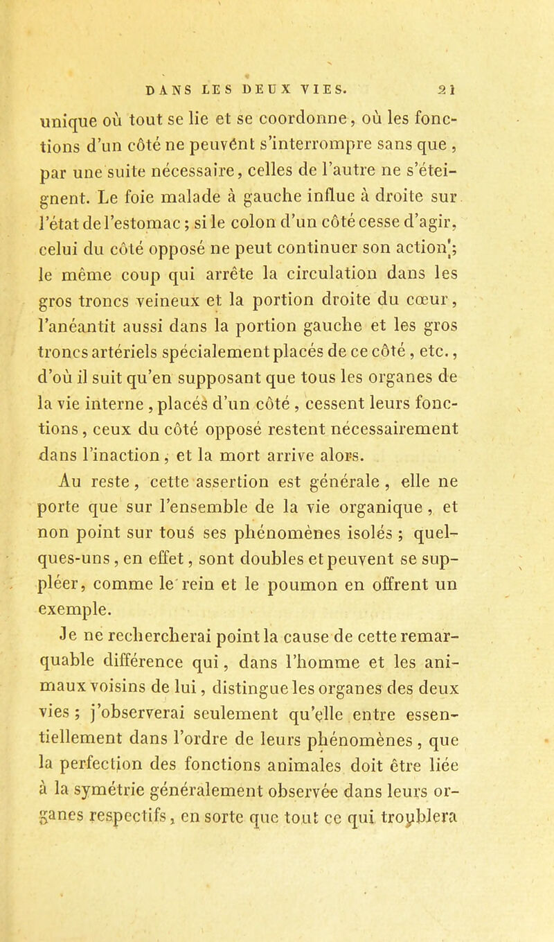 unique où tout se lie et se coordonne, où les fonc- tions d’un côté ne peuvent s’interrompre sans que , par une suite nécessaire, celles de l’autre ne s’étei- gnent. Le foie malade à gauche influe à droite sur l’état de l’estomac ; si le colon d’un côté cesse d’agir, celui du côté opposé ne peut continuer son actioiV; le même coup qui arrête la circulation dans les gros troncs veineux et la portion droite du cœur, l’anéantit aussi dans la portion gauche et les gros troncs artériels spécialement placés de ce côté, etc., d’où il suit qu’en supposant que tous les organes de la vie interne , plaeéè d’un côté , cessent leurs fonc- tions , ceux du côté opposé restent nécessairement dans l’inaetion, et la mort arrive alors. Au reste, cette assertion est générale , elle ne porte que sur l’ensemble de la vie organique , et non point sur toué ses phénomènes isolés ; quel- ques-uns , en effet, sont doubles et peuvent se sup- pléer, comme le rein et le poumon en offrent un exemple. Je ne rechercherai point la cause de cette remar- quable différence qui, dans l’homme et les ani- maux voisins de lui, distingue les organes des deux vies; j’observerai seulement qu’elle entre essen- tiellement dans l’ordre de leurs phénomènes, que la perfection des fonctions animales doit être liée à la symétrie généralement observée dans leurs or- ganes respectifs, en sorte que tout ce qui troyhJera