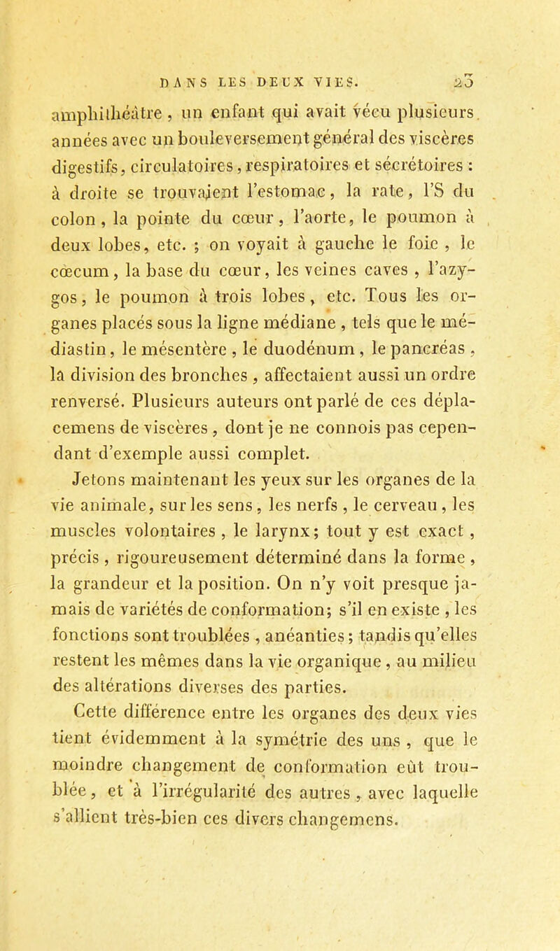 amphilliéàtre , un enfant qui avait vécu plusieurs, années avec un bouleversement général des viscères digestifs, circulatoires, respiratoires et sécrétoires : à droite se trouvaient l’estomae, la rate, l’S du colon, la pointe du cœur, l’aorte, le poumon à deux lobes, etc. ; on voyait à gauche le foie , le cæcum, la base du cœur, les veines caves , l’azy- gos, le poumon à trois lobes, etc. Tous les or- ganes placés sous la ligne médiane , tels que le mé- dias tin , le mésentère , le duodénum , le pancréas , la division des bronches , affectaient aussi un ordre renversé. Plusieurs auteurs ont parlé de ces dépla- cemens de viscères , dont je ne connois pas cepen- dant d’exemple aussi complet. Jetons maintenant les yeux sur les organes de la vie animale, sur les sens, les nerfs , le cerveau , les muscles volontaires , le larynx; tout y est exact, précis , rigoureusement déterminé dans la forme , la grandeur et la position. On n’y voit presque ja- mais de variétés de conformation; s’il en existe , les fonctions sont troublées , anéanties ; tandis qu’elles restent les mêmes dans la vie organique, au milieu des altérations diverses des parties. Cette différence entre les organes des deux vies tient évidemment à la symétrie des uns , que le moindre changement de conformation eût trou- blée , et à l’irrégularité des autres , avec laquelle s’allient très-bien ces divers changemens.