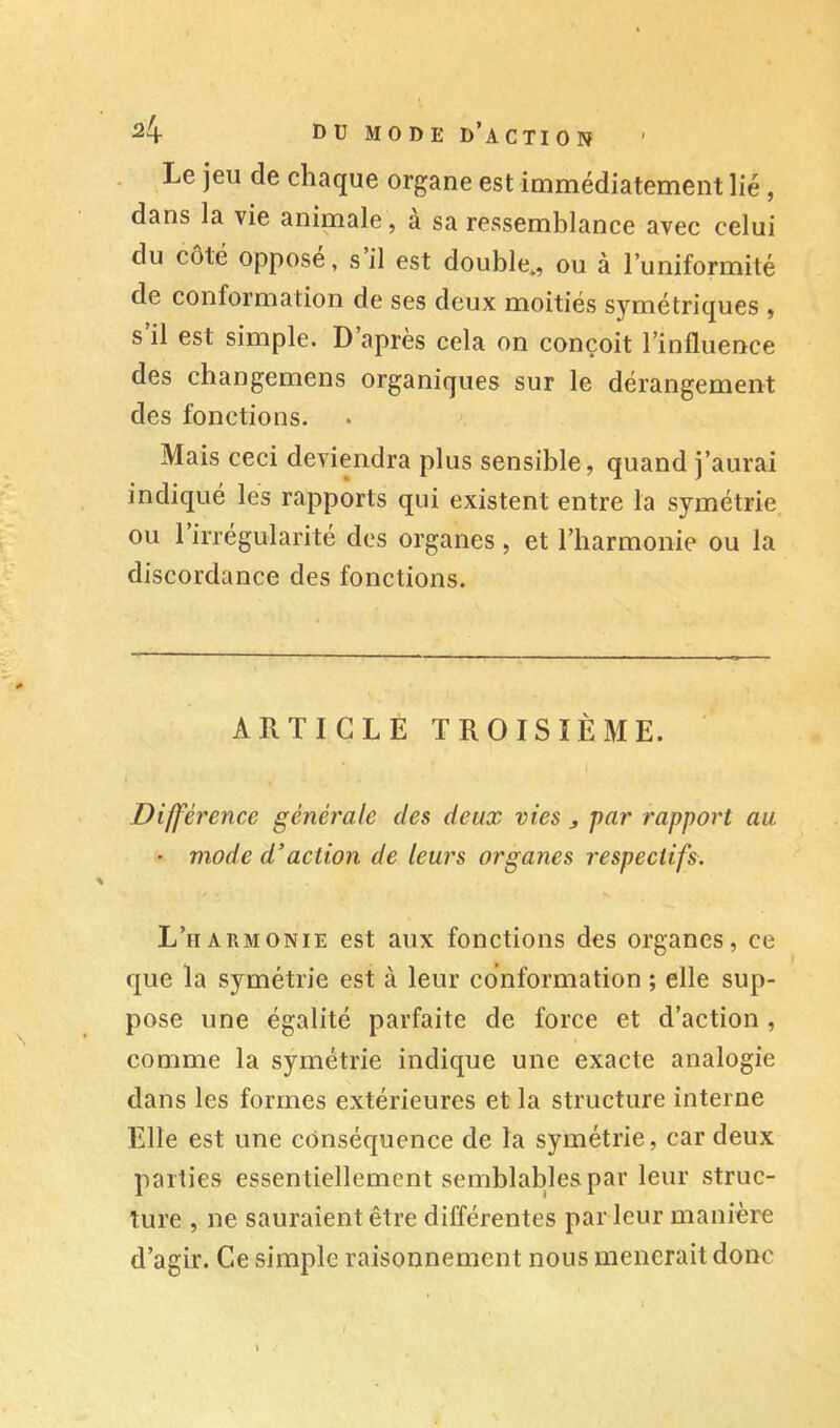 ^4 DU mode d’action Le jeu de chaque organe est immédiatement lié, dans la vie animale, a sa ressemblance avec celui du côté oppose, s il est double,, ou à l’uniformité de conformation de ses deux moitiés symétriques , s il est simple. D apres cela on conçoit l’influence des changemens organiques sur le dérangement des fonctions. Mais ceci deviendra plus sensible, quand j’aurai indiqué les rapports qui existent entre la symétrie ou 1 irrégularité des organes , et l’harmonie ou la discordance des fonctions. ARTICLE TROISIÈME. Différence générale des deux vies ^ par rapport au • mode d’action de leurs organes respectifs. L’harmonie est aux fonctions des organes, ce que la symétrie est à leur conformation ; elle sup- pose une égalité parfaite de force et d’action, comme la symétrie indique une exacte analogie dans les formes extérieures et la structure interne Elle est une conséquence de la symétrie, car deux parties essentiellement semblables par leur struc- ture , ne sauraient être différentes par leur manière d’agir. Ce simple raisonnement nous mènerait donc