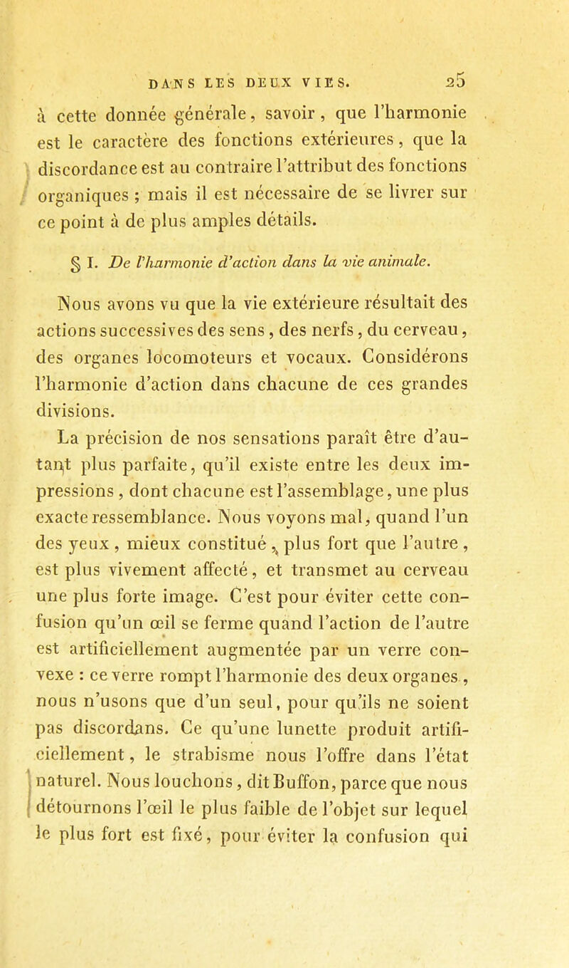 à cette donnée ^^énérale, savoir, que l’iiarmome est le caractère des fonctions extérieures, que la discordance est au contraire l’attribut des fonctions organiques ; mais il est nécessaire de se livrer sur ce point à de plus amples détails. § I. De Vharmonie d’action dans la vie animale. Nous avons vu que la vie extérieure résultait des actions successives des sens, des nerfs, du cerveau, des organes locomoteurs et vocaux. Considérons l’harmonie d’action dans chacune de ces grandes divisions. La précision de nos sensations paraît être d’au- tapt plus parfaite, qu’il existe entre les deux im- pressions , dont chacune est l’assemblage, une plus exacte ressemblance. Nous voyons mal, quand l’un des yeux , mièux constitué plus fort que l’autre , est plus vivement affecté, et transmet au cerveau une plus forte image. C’est pour éviter cette con- fusion qu’un œil se ferme quand l’action de l’autre est artificiellement augmentée par un verre con- vexe : ce verre rompt l’harmonie des deux organes , nous n’usons que d’un seul, pour qu’ils ne soient pas discordans. Ce qu’une lunette produit artifi- ciellement , le strabisme nous l’offre dans l’état 1 naturel. Nous louchons, dit Buffon, parce que nous détournons l’œil le plus faible de l’objet sur lequel le plus fort est fixé, pour éviter la confusion qui