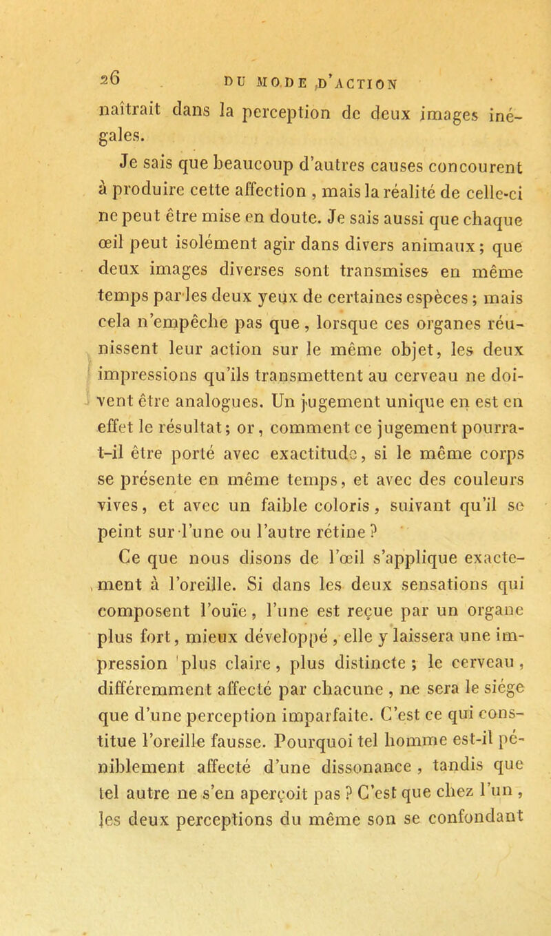 naîtrait dans la perception de deux images iné- gales. Je sais que beaucoup d’autres causes concourent à produire cette affection , mais la réalité de celle-ci ne peut être mise en doute. Je sais aussi que chaque œil peut isolément agir dans divers animaux ; que deux images diverses sont transmises en même temps parles deux yeux de certaines espèces ; mais cela n’empêche pas que, lorsque ces organes réu- nissent leur action sur le même objet, les deux impressions qu’ils transmettent au cerveau ne doi- vent être analogues. Un j-ugement unique en est en effet le résultat ; or, comment ce jugement pourra- t-il être porté avec exactitude, si le même corps se présente en même temps, et avec des couleurs vives, et avec un faible coloris, suivant qu’il se peint sur l’une ou l’autre rétine ? Ce que nous disons de l’œil s’applique exacte- , ment à l’oreille. Si dans les deux sensations qui composent l’ouïe, l’une est reçue par un organe plus fort, mieux développé , elle y laissera une im- pression 'plus claire, plus distincte; le cerveau, différemment affecté par chacune , ne sera le siège que d’une perception imparfaite. C’est ce qui cons- titue l’oreille fausse. Pourquoi tel homme est-il pé- niblement affecté d’une dissonance , tandis que tel autre ne s’en aperçoit pas ? C’est que chez l’un , les deux perceptions du même son se confondant