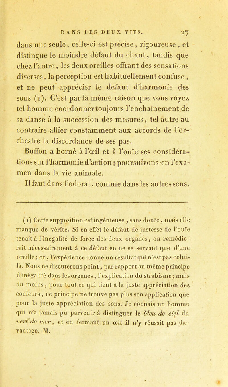 dans une seule, celle-ci est précise, rigoureuse , et distingue le moindre défaut du chant, tandis que chez l’autre, les deux oreilles offrant des sensations diverses, la perception est habituellement confuse , et ne peut' apprécier le défaut d’harmonie des sons (1). C’est par la même raison que vous voyez tel homme coordonner toujours l’enchaînement de sa danse à la succession des mesures, tel autre au contraire allier constamment aux accords de l’or- diestre la discordance de ses pas. Buffon a borné à l’œil et à l’ouïe ses considéra- tions sur l’harmonie d’action ; poursuivons-en l’exa- men dans la vie animale. Il faut dans l’odorat, comme dans les autres sens. (1) Cette supposition est ingénieuse , sans doute, mais elle manque de vérité. Si en effet le défaut de justesse de l’ouïe tenait à l’inégalité de force des deux organes, on remédie- rait nécessairement à ce défaut en ne se servant que d’une oreille ; or, l’expérience donne un résultat qui n’est pas celui- là. Nous ne discuterons point, par rapport au même principe d’inégalité dans les organes, l’explication du strabisme ; mais du moins, pour tout ce qui tient à la juste appréciation des couleurs, ce principe ne trouve pas plus son application que pour la juste appréciation des sons. Je connais un homme qui n’a jamais pu parvenir à distinguer le bleu de ciel du verCde mer, et en fermant un œil il n’y réussit pas da- vantage. M.