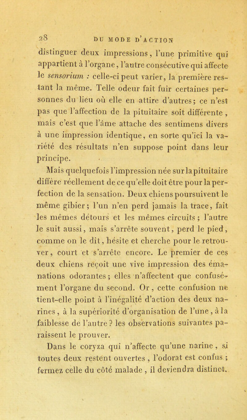 distinguer deux impressions, l’une primitive qui appartient à l’organe, l’autre consécutive qui affecte le sensoriujji : celle-ci peut varier, la première res- tant la même. Telle odeur fait fuir certaines per- sonnes du lieu où elle en attire d’autres; ce n’est pas que l’affection de la pituitaire soit différente , mais c’est que l’âme attache des sentimens divers à une impression identique, en sorte qu’ici la va- riété des résultats n’en suppose point dans leur principe. Mais quelquefois l’impression née sur la pituitaire diffère réellement de ce qu’elle doit être pour la per- fection de la sensation. Deux chiens poursuivent le même gibier; l’un n’en perd jamais la trace, fait les mêmes détours et les mêmes circuits ; l’autre le suit aussi, mais s’arrête souvent, perd le pied, comme on le dit, hésite et cherche pour le retrou- ver , court et s’arrête encore. Le premier de ces deux chiens reçoit une vive impression des éma- nations odorantes; elles n’affectent que confusé-^ ment l’organe du second. Or, cette confusion ne tient-elle point à l’inégalité d’action des deux na- I rines , à la supériorité d’organisation de l’une , à la faiblesse de l’autre ? les observations suivantes pa- raissent le prouver. Dans le coryza qui n’affecte qu’une narine , si toutes deux restent ouvertes , l’odorat est confus ; fermez celle du côté malade , il deviendra disitinct.