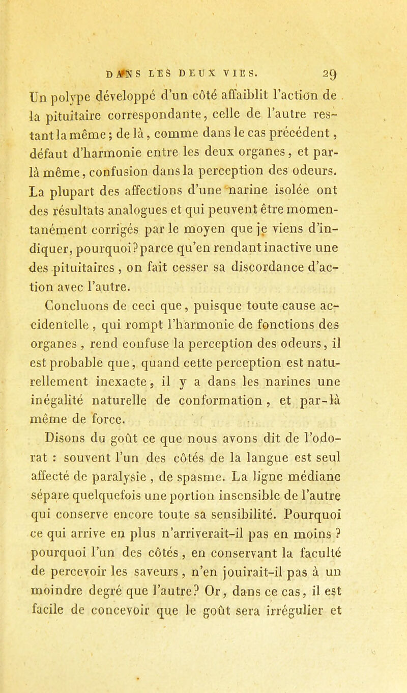 Di^NSLESDEUXVIES. 20 Un pol\'pe développé d’un côté affaiblit l’action de . la pituitaire correspondante, celle de l’autre res- tant la même ; de là, comme dans le cas précédent, défaut d’harmonie entre les deux organes, et par- là même, confusion dans la perception des odeurs. La plupart des affections d’une marine isolée ont des résultats analogues et qui peuvent être momen- tanément corrigés par le moyen que je viens d’in- diquer, pourquoi?parce qu’en rendant inactive une des pituitaires , on fait cesser sa discordance d’ac- tion avec l’autre. Concluons de ceci que, puisque toute cause ac- cidentelle , qui rompt l’harmonie de fonctions des organes , rend confuse la perception des odeurs, il est probable que, quand cette perception est natu- rellement inexacte, il y a dans les narines une inégalité naturelle de conformation , et par-là même de force. Disons du goût ce que nous avons dit de l’odo- rat : souvent l’un des côtés de la langue est seul affecté de paralysie , de spasme. La ligne médiane sépare quelquefois une portion insensible de l’autre qui conserve encore toute sa sensibilité. Pourquoi ce qui arrive en plus n’arriverait-il pas en moins ? pourquoi l’un des côtés, en conservant la faculté de percevoir les saveurs, n’en jouirait-il pas à un moindre degré que l’autre? Or, dans ce cas, il est facile de concevoir que le goût sera irrégulier et
