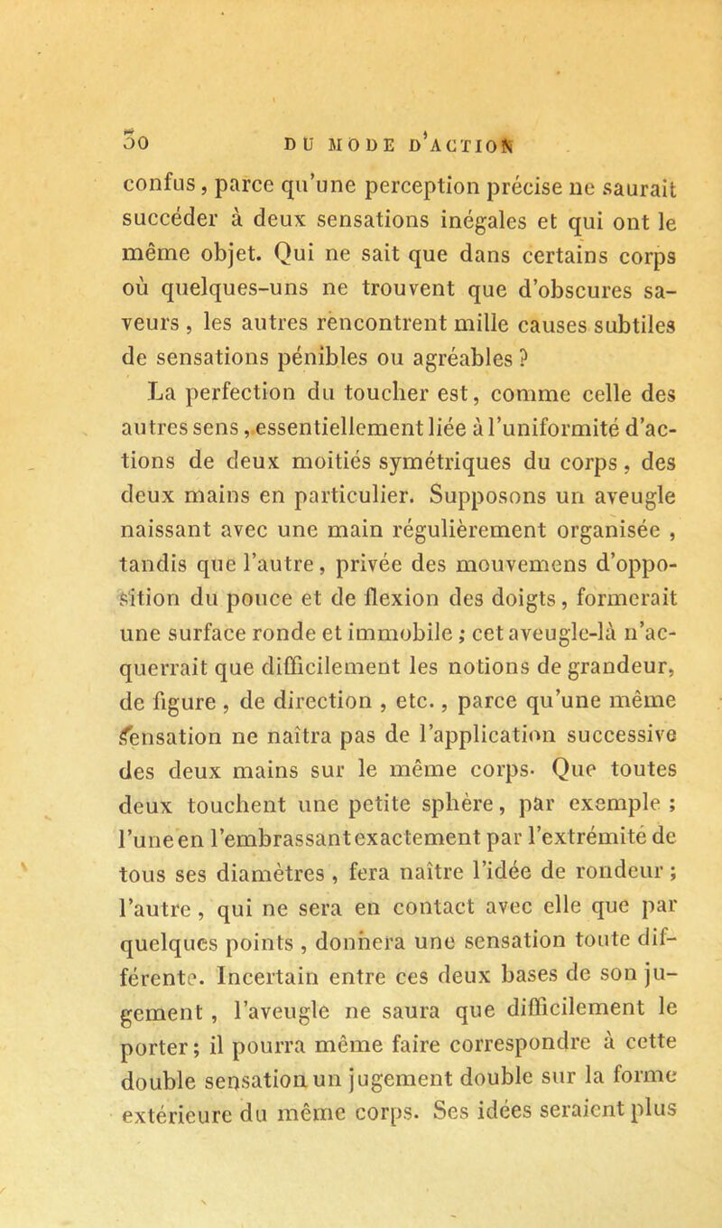 confus, parce qu’une perception précise ne saurait succéder à deux sensations inégales et qui ont le même objet. Qui ne sait que dans certains corps où quelques-uns ne trouvent que d’obscures sa- veurs , les autres rèncontrent mille causes subtiles de sensations pénibles ou agréables ? La perfection du toucher est, comme celle des autres sensessentiellement liée à l’uniformité d’ac- tions de deux moitiés symétriques du corps, des deux mains en particulier. Supposons un aveugle naissant avec une main régulièrement organisée , tandis que l’autre, privée des mouvemens d’oppo- sition du pouce et de flexion des doigts, formerait une surface ronde et immobile ; cet aveuglc-là n’ac- querrait que difficilement les notions de grandeur, de figure , de direction , etc., parce qu’une même .<ensation ne naîtra pas de l’application successive des deux mains sur le même corps- Que toutes deux touchent une petite sphère, par exemple ; l’une en l’embrassant exactement par l’extrémité de tous ses diamètres , fera naître l’idée de rondeur ; l’autre, qui ne sera en contact avec elle que par quelques points , donnera une sensation toute dif- férente. Incertain entre ces deux bases de son ju- gement , l’aveugle ne saura que difficilement le porter ; il pourra même faire correspondre à cette double sensation un jugement double sur la forme extérieure du même corps. Ses idées seraient plus