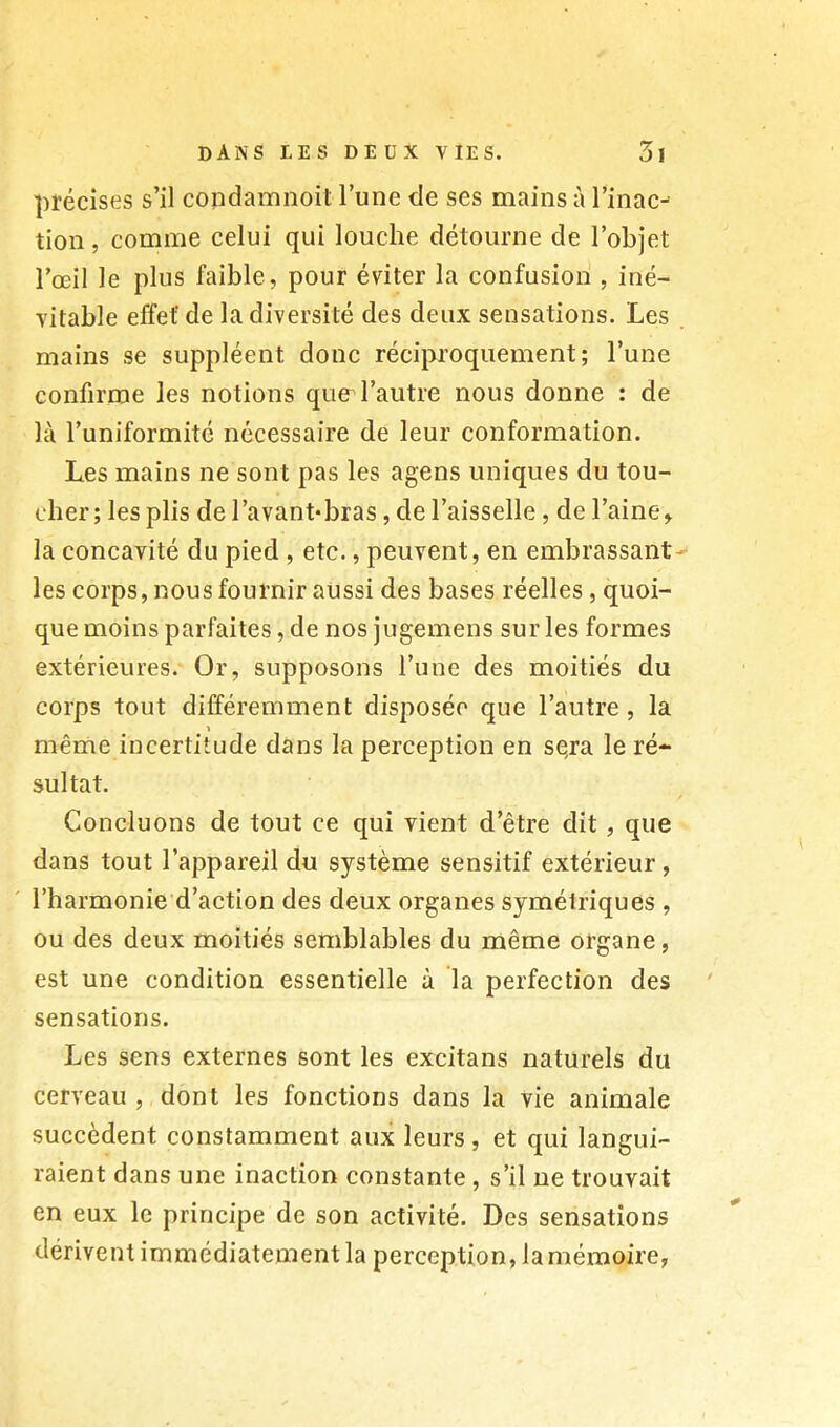 précises s’il condamnoit l’une de ses mains à l’inac- tion , comme celui qui louche détourne de l’objet l’œil le plus faible, pour éviter la confusion , iné- vitable effet’ de la diversité des deux sensations. Les mains se suppléent donc réciproquement; l’une confirme les notions que l’autre nous donne : de là l’uniformité nécessaire de leur conformation. Les mains ne sont pas les agens uniques du tou- cher; les plis de l’avant*bras, de l’aisselle, de l’aine, la concavité du pied , etc., peuvent, en embrassant- les corps, nous fournir aussi des bases réelles, quoi- que moins parfaites, de nos jugemens sur les formes extérieures. Or, supposons l’une des moitiés du corps tout différemment disposée que l’autre, la 1 même incertitude dans la perception en sqra le ré- sultat. Concluons de tout ce qui vient d’être dit, que dans tout l’appareil du système sensitif extérieur, l’harmonie d’action des deux organes symétriques , ou des deux moitiés semblables du même organe, est une condition essentielle à la perfection des sensations. Les sens externes sont les excitans naturels du cerveau , dont les fonctions dans la vie animale succèdent constamment aux leurs , et qui langui- raient dans une inaction constante , s’il ne trouvait en eux le principe de son activité. Des sensations dérivent immédiatement la perception, la mémoire,