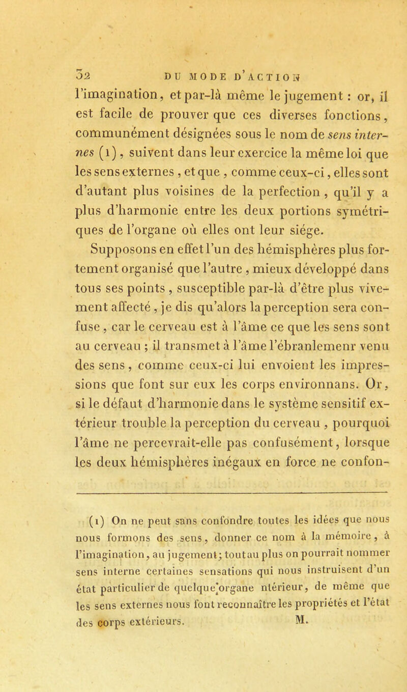 l’imagination, et par-là même le jugement : or, il est facile de prouver que ces diverses fonctions, communément désignées sous le nom de sens inter- nes (i), suivent dans leur exercice la même loi que les sens externes , et que, comme ceux-ci, elles sont d’autant plus voisines de la perfection , qu’il y a plus d’harmonie entre les deux portions symétri- ques de l’organe où elles ont leur siège. Supposons en effet l’un des hémisphères plus for- tement organisé que l’autre , mieux développé dans tous ses points , susceptible par-là d’être plus vive- ment affecté , je dis qu’alors la perception sera con- fuse , car le cerveau est à l’âme ce que les sens sont au cerveau ;'il transmet à l’ame l’ébranlemenr venu des sens, comme ceux-ci lui envoient les impres- sions que font sur eux les corps environnans. Or, si le défaut d’harmonie dans le système sensitif ex- térieur trouble la perception du cerveau , pourquoi l’âme ne percevrait-elle pas confusément, lorsque les deux hémisphères inégaux en force ne confon- (v) On ne peut sans confondre toutes les idées que nous nous formons des sens, donner ce nom à la mémoire, à l’imagination, au jugement; toutau plus on pourrait nommer sens interne certaines sensations qui nous instruisent d’un état particulier de quelque]organe ntérieur, de même que les sens externes nous font reconnaître les propriétés et l’état des corps extérieurs. M.