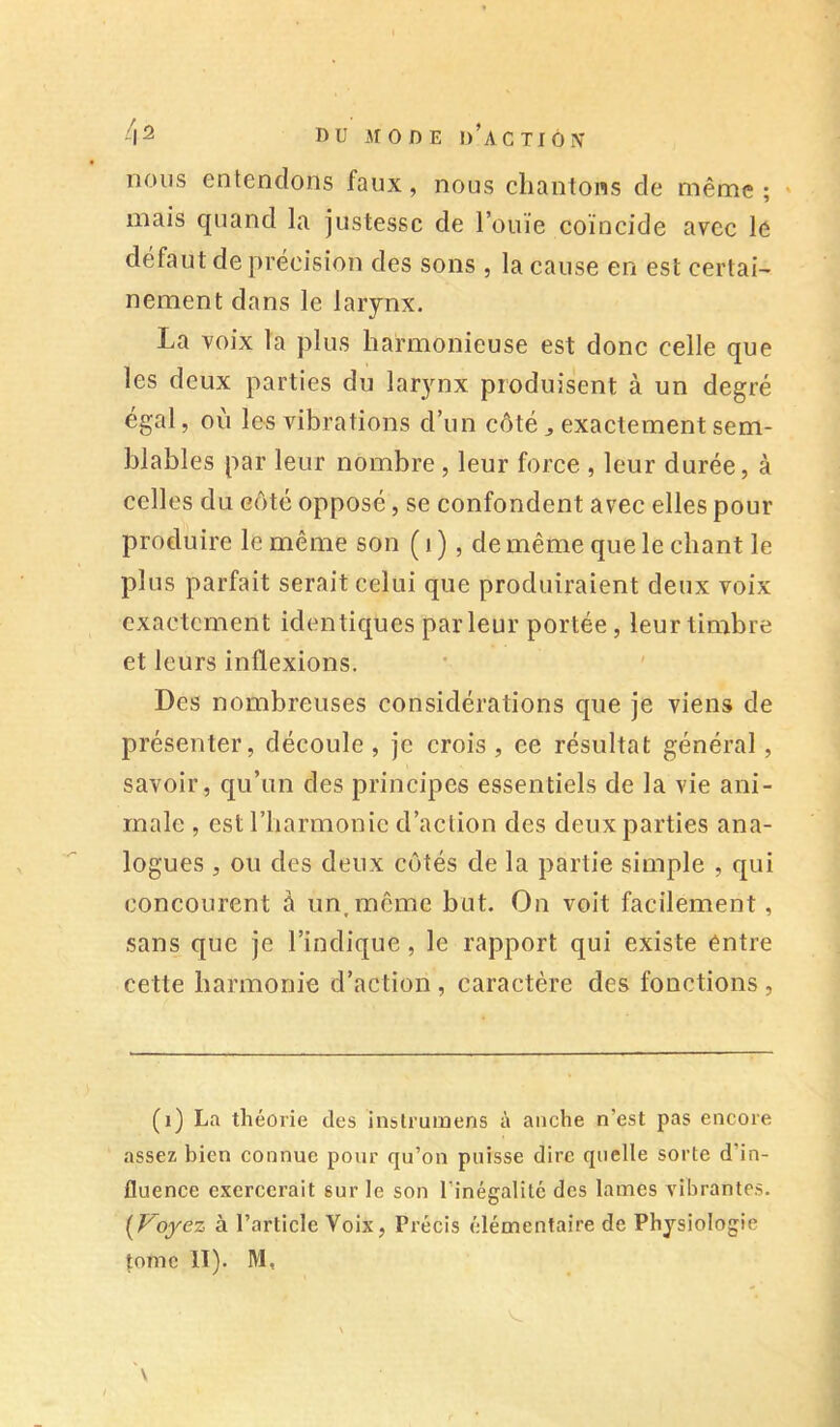 nous entendons faux, nous chantons de même; ' mais quand la justesse de l’ouïe coïncide avec le défaut de précision des sons , la cause en est certain nement dans le larynx. La voix la plus harmonieuse est donc celle que les deux parties du larynx produisent à un degré égal, où les vibrations d’un côté ^ exactement sem- blables par leur nombre , leur force , leur durée, à celles du eôté opposé, se confondent avec elles pour produire le même son ( i ), de même que le chant le plus parfait serait celui que produiraient deux voix exactement identiques parleur portée, leur timbre et leurs inflexions. Des nombreuses considérations que je viens de présenter, découle, je crois, ee résultat général, savoir, qu’un des principes essentiels de la vie ani- male , est l’harmonie d’action des deux parties ana- logues , ou des deux côtés de la partie simple , qui concourent à un,même but. On voit facilement, sans que je l’indique, le rapport qui existe entre cette harmonie d’action , caractère des fonctions , (i) La théorie des instruinens à anche n’est pas encore assez bien connue pour qu’on puisse dire quelle sorte d’in- fluence exercerait sur le son rinégalilc des lames vibrantes. [Voyez à l’article Voix, Précis élémentaire de Physiologie tome II). M,