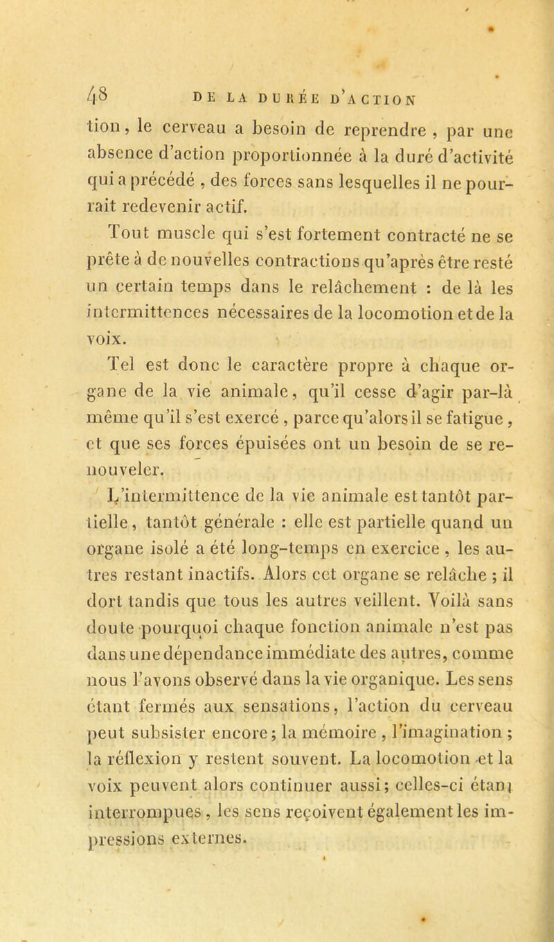 tion, le cerveau a besoin de reprendre , par une absence d’action proportionnée à la duré d’activité qui a précédé , des forces sans lesquelles il ne pour- rait redevenir actif. Tout muscle qui s’est fortement contracté ne se prête à de nouvelles contractions qu’après être resté un certain temps dans le relâchement : de là les intermittences nécessaires de la locomotion et de la voix. Tel est donc le caractère propre à chaque or- gane de la vie animale, qu’il cesse d’agir par-là même qu’il s’est exercé , parce qu’alorsil se fatigue, et que ses forces épuisées ont un besoin de se re- nouveler. L’intermittence de la vie animale est tantôt par- tielle, tantôt générale : elle est partielle quand un organe isolé a été long-temps en exercice , les au- tres restant inactifs. Alors cct organe se relâche ; il dort tandis que tous les autres veillent. Voilà sans doute pourquoi chaque fonction animale n’est pas dans une dépendance immédiate des autres, comme nous l’avons observé dans la vie organique. Les sens étant fermés aux sensations, l’action du cerveau peut subsister encore; la mémoire , l’imagination ; la réflexion y restent souvent. La locomotion-et la voix peuvent alors continuer aussi; celles-ci étanj interrompues , les sens reçoivent également les im- pressions externes. i